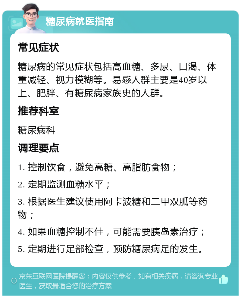 糖尿病就医指南 常见症状 糖尿病的常见症状包括高血糖、多尿、口渴、体重减轻、视力模糊等。易感人群主要是40岁以上、肥胖、有糖尿病家族史的人群。 推荐科室 糖尿病科 调理要点 1. 控制饮食，避免高糖、高脂肪食物； 2. 定期监测血糖水平； 3. 根据医生建议使用阿卡波糖和二甲双胍等药物； 4. 如果血糖控制不佳，可能需要胰岛素治疗； 5. 定期进行足部检查，预防糖尿病足的发生。