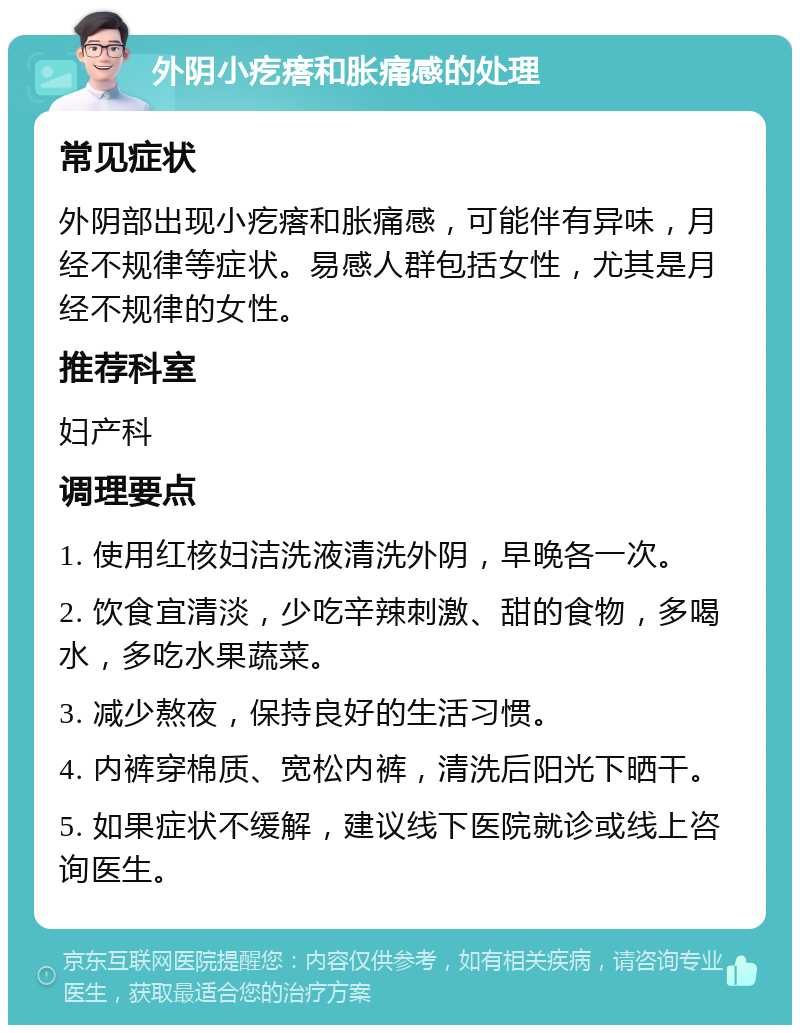 外阴小疙瘩和胀痛感的处理 常见症状 外阴部出现小疙瘩和胀痛感，可能伴有异味，月经不规律等症状。易感人群包括女性，尤其是月经不规律的女性。 推荐科室 妇产科 调理要点 1. 使用红核妇洁洗液清洗外阴，早晚各一次。 2. 饮食宜清淡，少吃辛辣刺激、甜的食物，多喝水，多吃水果蔬菜。 3. 减少熬夜，保持良好的生活习惯。 4. 内裤穿棉质、宽松内裤，清洗后阳光下晒干。 5. 如果症状不缓解，建议线下医院就诊或线上咨询医生。