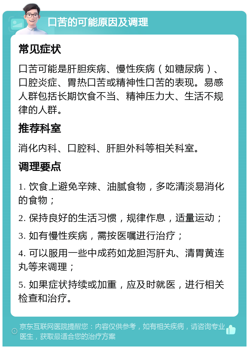 口苦的可能原因及调理 常见症状 口苦可能是肝胆疾病、慢性疾病（如糖尿病）、口腔炎症、胃热口苦或精神性口苦的表现。易感人群包括长期饮食不当、精神压力大、生活不规律的人群。 推荐科室 消化内科、口腔科、肝胆外科等相关科室。 调理要点 1. 饮食上避免辛辣、油腻食物，多吃清淡易消化的食物； 2. 保持良好的生活习惯，规律作息，适量运动； 3. 如有慢性疾病，需按医嘱进行治疗； 4. 可以服用一些中成药如龙胆泻肝丸、清胃黄连丸等来调理； 5. 如果症状持续或加重，应及时就医，进行相关检查和治疗。