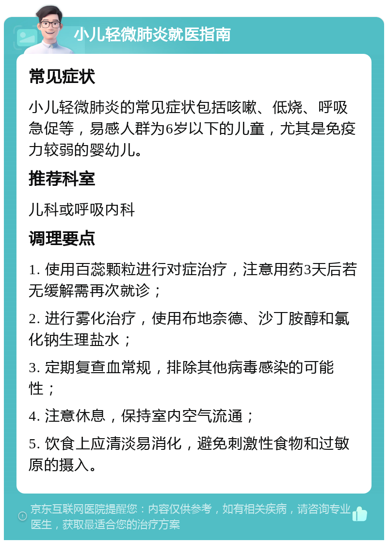 小儿轻微肺炎就医指南 常见症状 小儿轻微肺炎的常见症状包括咳嗽、低烧、呼吸急促等，易感人群为6岁以下的儿童，尤其是免疫力较弱的婴幼儿。 推荐科室 儿科或呼吸内科 调理要点 1. 使用百蕊颗粒进行对症治疗，注意用药3天后若无缓解需再次就诊； 2. 进行雾化治疗，使用布地奈德、沙丁胺醇和氯化钠生理盐水； 3. 定期复查血常规，排除其他病毒感染的可能性； 4. 注意休息，保持室内空气流通； 5. 饮食上应清淡易消化，避免刺激性食物和过敏原的摄入。