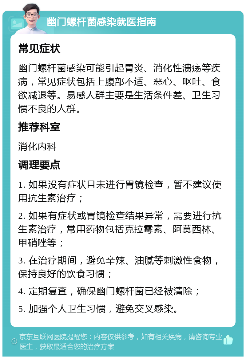 幽门螺杆菌感染就医指南 常见症状 幽门螺杆菌感染可能引起胃炎、消化性溃疡等疾病，常见症状包括上腹部不适、恶心、呕吐、食欲减退等。易感人群主要是生活条件差、卫生习惯不良的人群。 推荐科室 消化内科 调理要点 1. 如果没有症状且未进行胃镜检查，暂不建议使用抗生素治疗； 2. 如果有症状或胃镜检查结果异常，需要进行抗生素治疗，常用药物包括克拉霉素、阿莫西林、甲硝唑等； 3. 在治疗期间，避免辛辣、油腻等刺激性食物，保持良好的饮食习惯； 4. 定期复查，确保幽门螺杆菌已经被清除； 5. 加强个人卫生习惯，避免交叉感染。