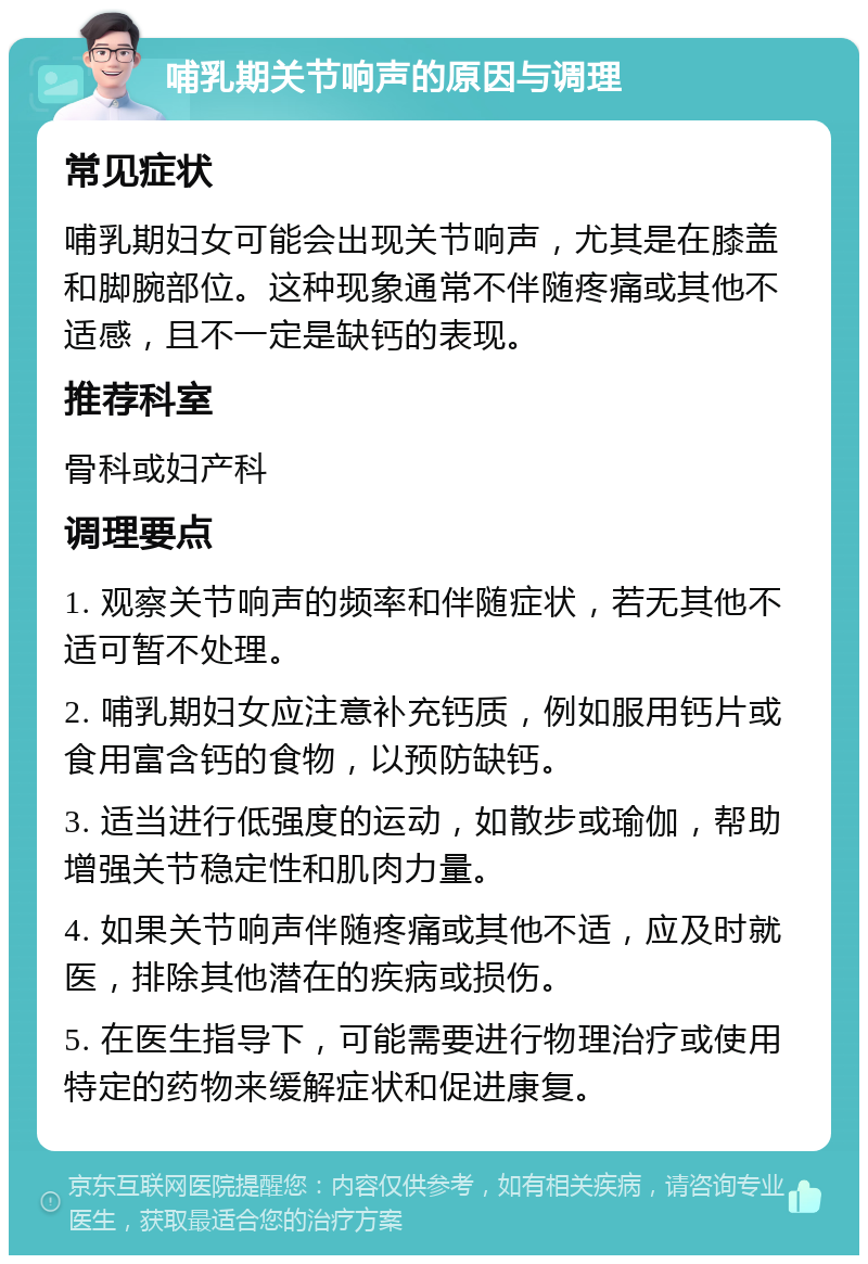 哺乳期关节响声的原因与调理 常见症状 哺乳期妇女可能会出现关节响声，尤其是在膝盖和脚腕部位。这种现象通常不伴随疼痛或其他不适感，且不一定是缺钙的表现。 推荐科室 骨科或妇产科 调理要点 1. 观察关节响声的频率和伴随症状，若无其他不适可暂不处理。 2. 哺乳期妇女应注意补充钙质，例如服用钙片或食用富含钙的食物，以预防缺钙。 3. 适当进行低强度的运动，如散步或瑜伽，帮助增强关节稳定性和肌肉力量。 4. 如果关节响声伴随疼痛或其他不适，应及时就医，排除其他潜在的疾病或损伤。 5. 在医生指导下，可能需要进行物理治疗或使用特定的药物来缓解症状和促进康复。