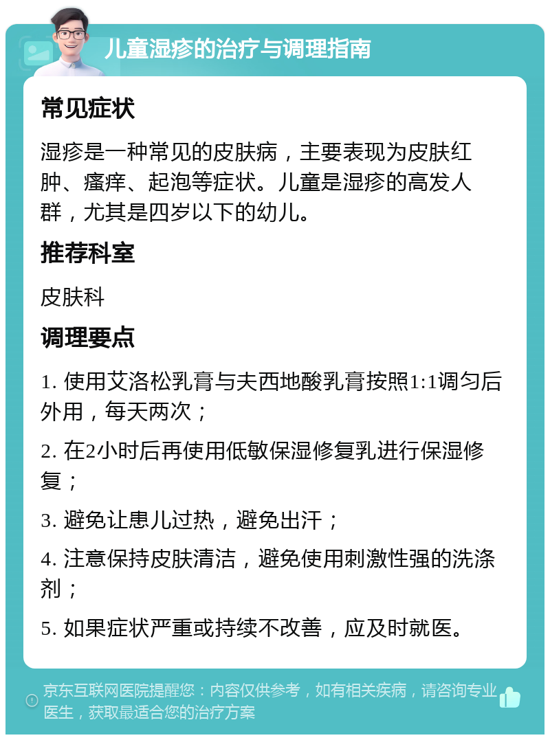 儿童湿疹的治疗与调理指南 常见症状 湿疹是一种常见的皮肤病，主要表现为皮肤红肿、瘙痒、起泡等症状。儿童是湿疹的高发人群，尤其是四岁以下的幼儿。 推荐科室 皮肤科 调理要点 1. 使用艾洛松乳膏与夫西地酸乳膏按照1:1调匀后外用，每天两次； 2. 在2小时后再使用低敏保湿修复乳进行保湿修复； 3. 避免让患儿过热，避免出汗； 4. 注意保持皮肤清洁，避免使用刺激性强的洗涤剂； 5. 如果症状严重或持续不改善，应及时就医。