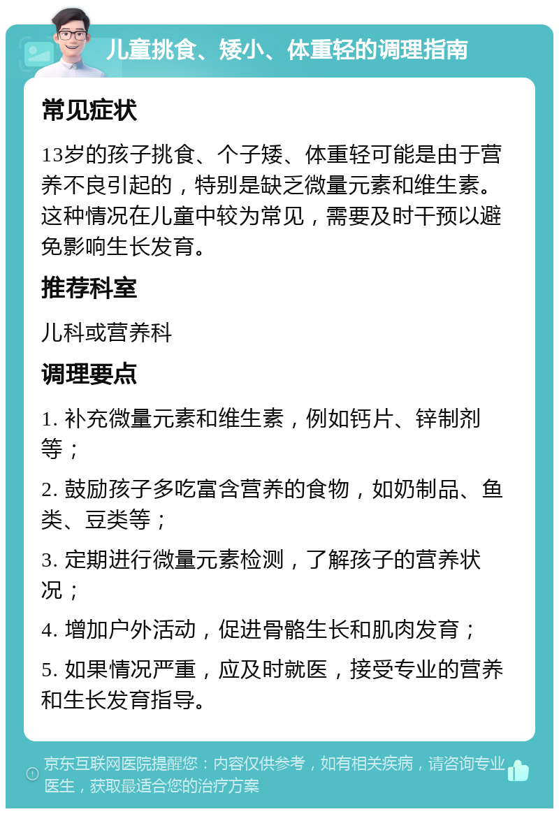 儿童挑食、矮小、体重轻的调理指南 常见症状 13岁的孩子挑食、个子矮、体重轻可能是由于营养不良引起的，特别是缺乏微量元素和维生素。这种情况在儿童中较为常见，需要及时干预以避免影响生长发育。 推荐科室 儿科或营养科 调理要点 1. 补充微量元素和维生素，例如钙片、锌制剂等； 2. 鼓励孩子多吃富含营养的食物，如奶制品、鱼类、豆类等； 3. 定期进行微量元素检测，了解孩子的营养状况； 4. 增加户外活动，促进骨骼生长和肌肉发育； 5. 如果情况严重，应及时就医，接受专业的营养和生长发育指导。