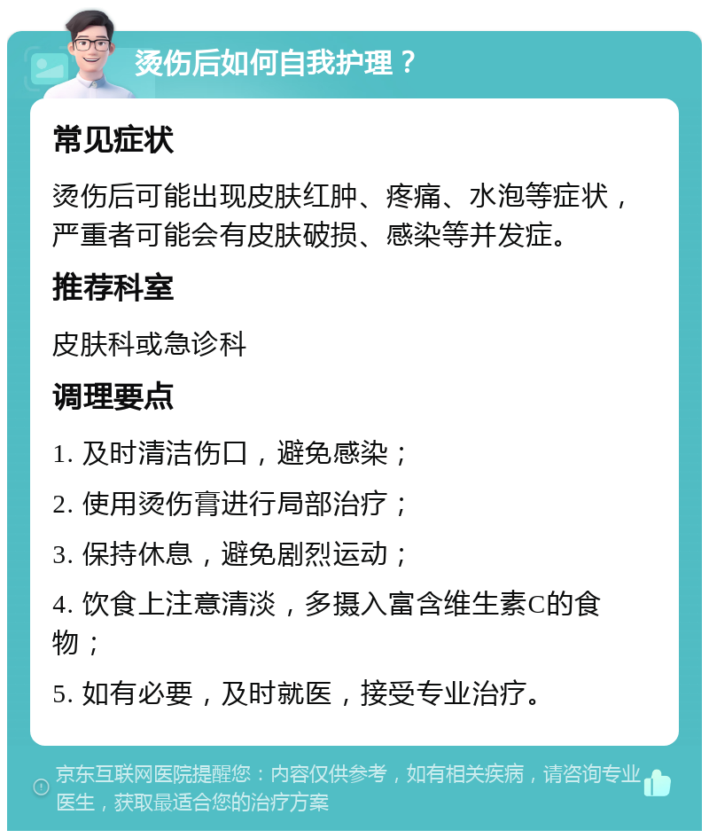 烫伤后如何自我护理？ 常见症状 烫伤后可能出现皮肤红肿、疼痛、水泡等症状，严重者可能会有皮肤破损、感染等并发症。 推荐科室 皮肤科或急诊科 调理要点 1. 及时清洁伤口，避免感染； 2. 使用烫伤膏进行局部治疗； 3. 保持休息，避免剧烈运动； 4. 饮食上注意清淡，多摄入富含维生素C的食物； 5. 如有必要，及时就医，接受专业治疗。