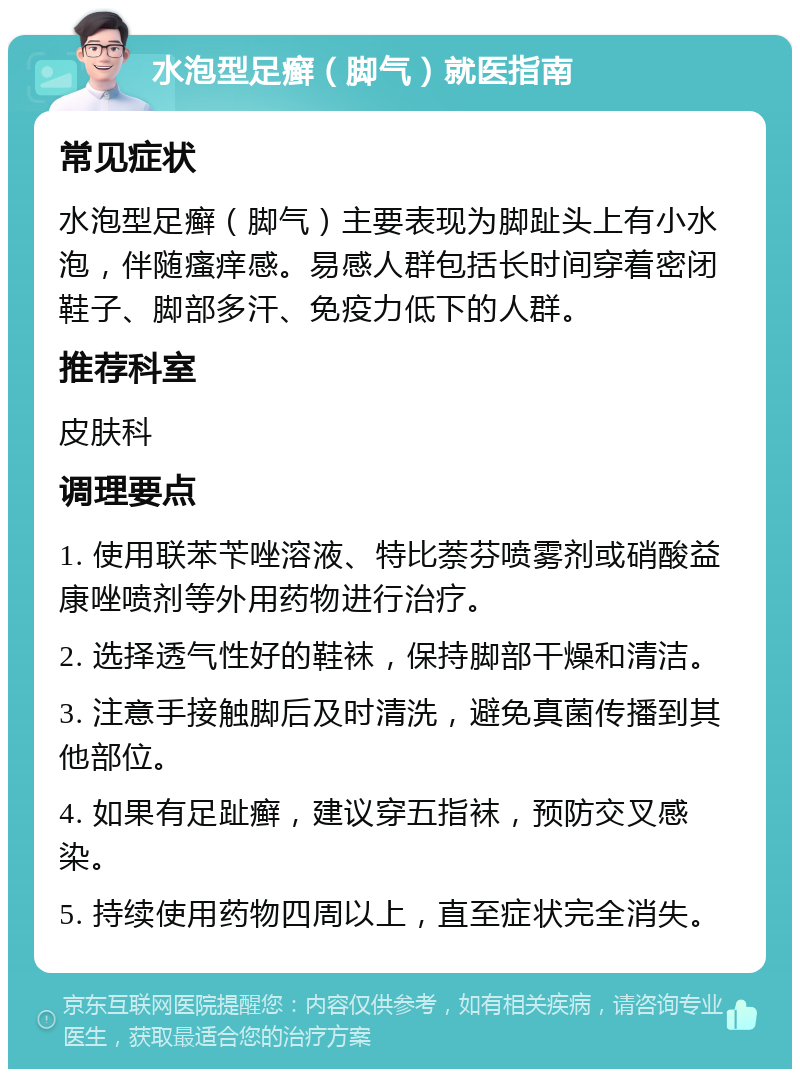 水泡型足癣（脚气）就医指南 常见症状 水泡型足癣（脚气）主要表现为脚趾头上有小水泡，伴随瘙痒感。易感人群包括长时间穿着密闭鞋子、脚部多汗、免疫力低下的人群。 推荐科室 皮肤科 调理要点 1. 使用联苯苄唑溶液、特比萘芬喷雾剂或硝酸益康唑喷剂等外用药物进行治疗。 2. 选择透气性好的鞋袜，保持脚部干燥和清洁。 3. 注意手接触脚后及时清洗，避免真菌传播到其他部位。 4. 如果有足趾癣，建议穿五指袜，预防交叉感染。 5. 持续使用药物四周以上，直至症状完全消失。