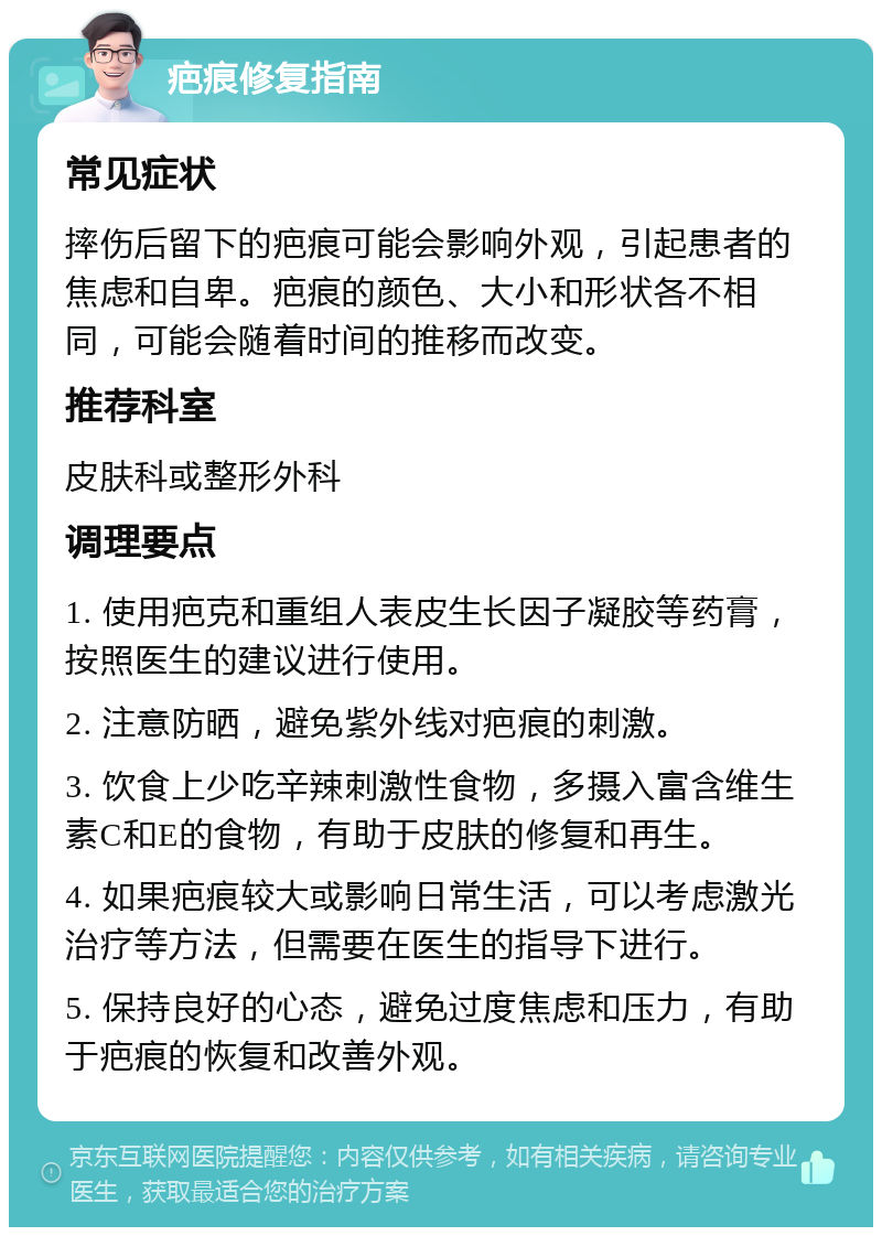 疤痕修复指南 常见症状 摔伤后留下的疤痕可能会影响外观，引起患者的焦虑和自卑。疤痕的颜色、大小和形状各不相同，可能会随着时间的推移而改变。 推荐科室 皮肤科或整形外科 调理要点 1. 使用疤克和重组人表皮生长因子凝胶等药膏，按照医生的建议进行使用。 2. 注意防晒，避免紫外线对疤痕的刺激。 3. 饮食上少吃辛辣刺激性食物，多摄入富含维生素C和E的食物，有助于皮肤的修复和再生。 4. 如果疤痕较大或影响日常生活，可以考虑激光治疗等方法，但需要在医生的指导下进行。 5. 保持良好的心态，避免过度焦虑和压力，有助于疤痕的恢复和改善外观。