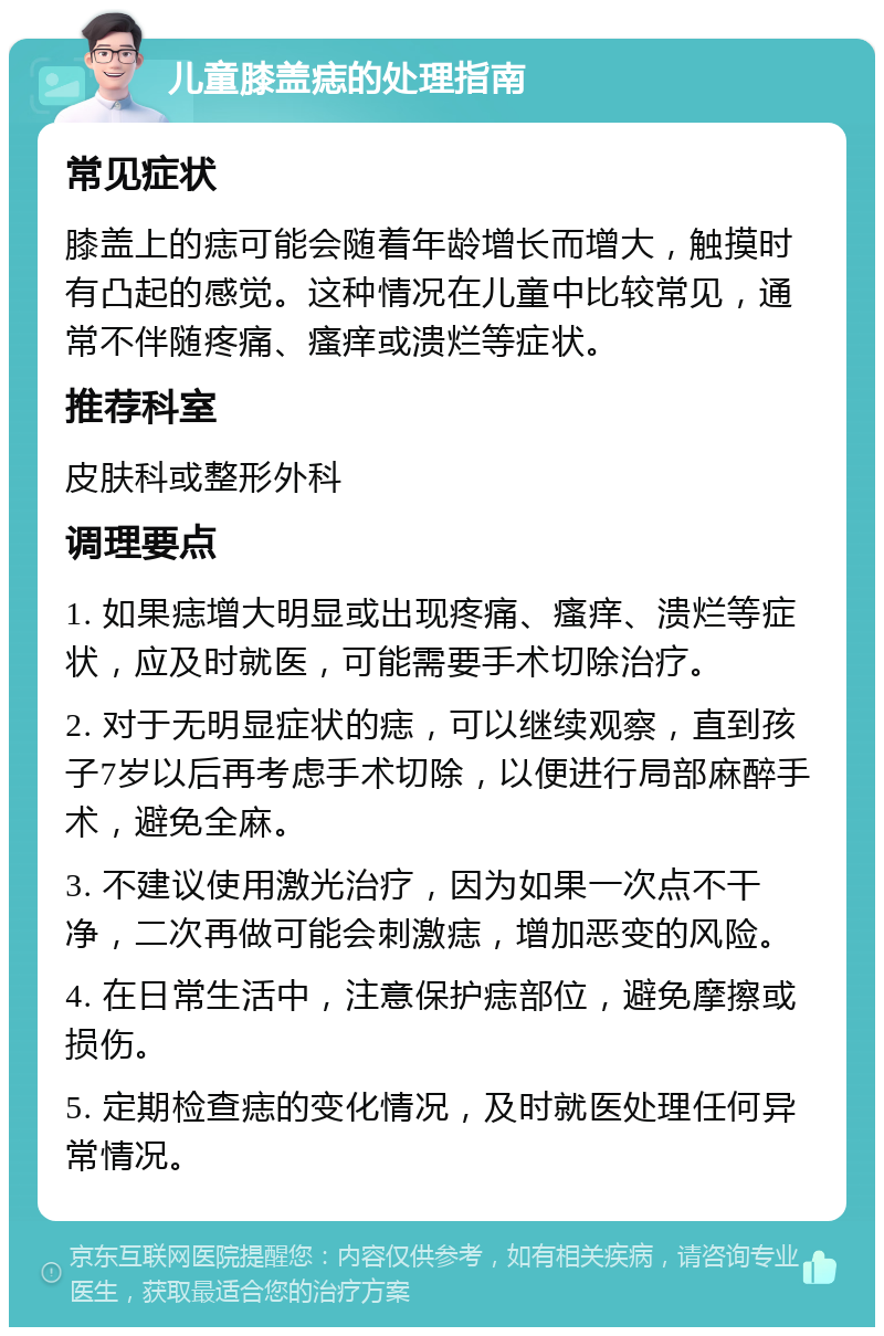 儿童膝盖痣的处理指南 常见症状 膝盖上的痣可能会随着年龄增长而增大，触摸时有凸起的感觉。这种情况在儿童中比较常见，通常不伴随疼痛、瘙痒或溃烂等症状。 推荐科室 皮肤科或整形外科 调理要点 1. 如果痣增大明显或出现疼痛、瘙痒、溃烂等症状，应及时就医，可能需要手术切除治疗。 2. 对于无明显症状的痣，可以继续观察，直到孩子7岁以后再考虑手术切除，以便进行局部麻醉手术，避免全麻。 3. 不建议使用激光治疗，因为如果一次点不干净，二次再做可能会刺激痣，增加恶变的风险。 4. 在日常生活中，注意保护痣部位，避免摩擦或损伤。 5. 定期检查痣的变化情况，及时就医处理任何异常情况。