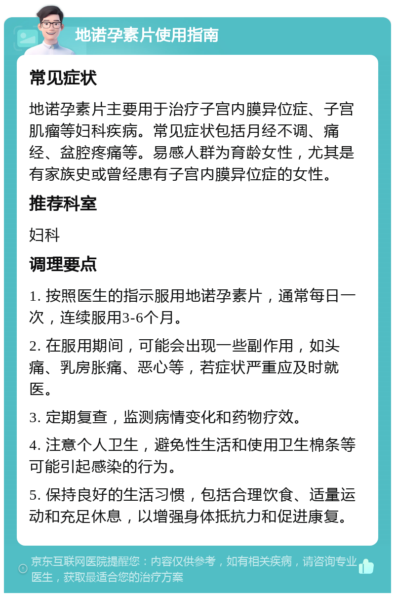 地诺孕素片使用指南 常见症状 地诺孕素片主要用于治疗子宫内膜异位症、子宫肌瘤等妇科疾病。常见症状包括月经不调、痛经、盆腔疼痛等。易感人群为育龄女性，尤其是有家族史或曾经患有子宫内膜异位症的女性。 推荐科室 妇科 调理要点 1. 按照医生的指示服用地诺孕素片，通常每日一次，连续服用3-6个月。 2. 在服用期间，可能会出现一些副作用，如头痛、乳房胀痛、恶心等，若症状严重应及时就医。 3. 定期复查，监测病情变化和药物疗效。 4. 注意个人卫生，避免性生活和使用卫生棉条等可能引起感染的行为。 5. 保持良好的生活习惯，包括合理饮食、适量运动和充足休息，以增强身体抵抗力和促进康复。