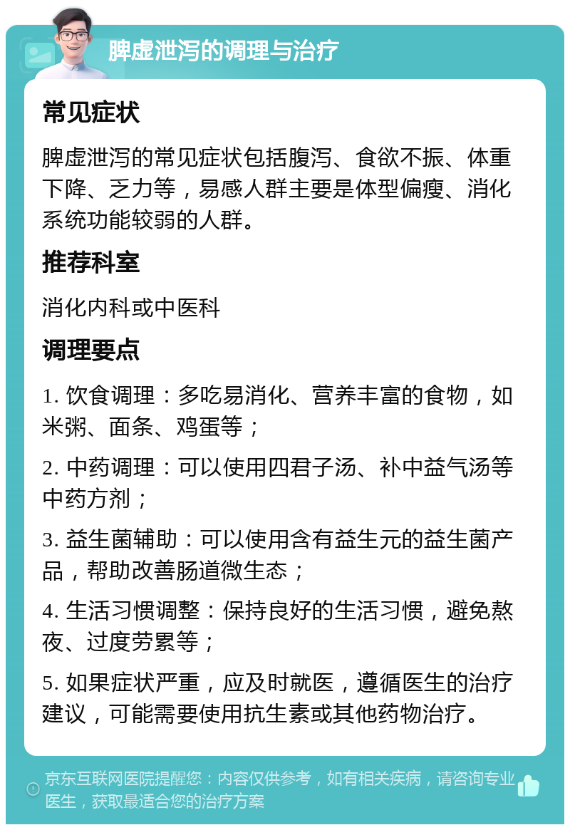 脾虚泄泻的调理与治疗 常见症状 脾虚泄泻的常见症状包括腹泻、食欲不振、体重下降、乏力等，易感人群主要是体型偏瘦、消化系统功能较弱的人群。 推荐科室 消化内科或中医科 调理要点 1. 饮食调理：多吃易消化、营养丰富的食物，如米粥、面条、鸡蛋等； 2. 中药调理：可以使用四君子汤、补中益气汤等中药方剂； 3. 益生菌辅助：可以使用含有益生元的益生菌产品，帮助改善肠道微生态； 4. 生活习惯调整：保持良好的生活习惯，避免熬夜、过度劳累等； 5. 如果症状严重，应及时就医，遵循医生的治疗建议，可能需要使用抗生素或其他药物治疗。