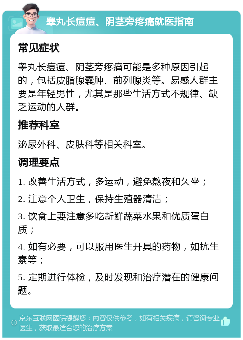 睾丸长痘痘、阴茎旁疼痛就医指南 常见症状 睾丸长痘痘、阴茎旁疼痛可能是多种原因引起的，包括皮脂腺囊肿、前列腺炎等。易感人群主要是年轻男性，尤其是那些生活方式不规律、缺乏运动的人群。 推荐科室 泌尿外科、皮肤科等相关科室。 调理要点 1. 改善生活方式，多运动，避免熬夜和久坐； 2. 注意个人卫生，保持生殖器清洁； 3. 饮食上要注意多吃新鲜蔬菜水果和优质蛋白质； 4. 如有必要，可以服用医生开具的药物，如抗生素等； 5. 定期进行体检，及时发现和治疗潜在的健康问题。