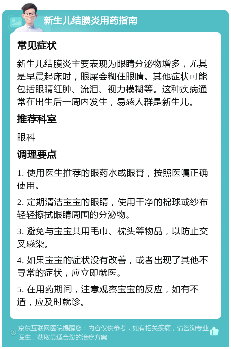 新生儿结膜炎用药指南 常见症状 新生儿结膜炎主要表现为眼睛分泌物增多，尤其是早晨起床时，眼屎会糊住眼睛。其他症状可能包括眼睛红肿、流泪、视力模糊等。这种疾病通常在出生后一周内发生，易感人群是新生儿。 推荐科室 眼科 调理要点 1. 使用医生推荐的眼药水或眼膏，按照医嘱正确使用。 2. 定期清洁宝宝的眼睛，使用干净的棉球或纱布轻轻擦拭眼睛周围的分泌物。 3. 避免与宝宝共用毛巾、枕头等物品，以防止交叉感染。 4. 如果宝宝的症状没有改善，或者出现了其他不寻常的症状，应立即就医。 5. 在用药期间，注意观察宝宝的反应，如有不适，应及时就诊。