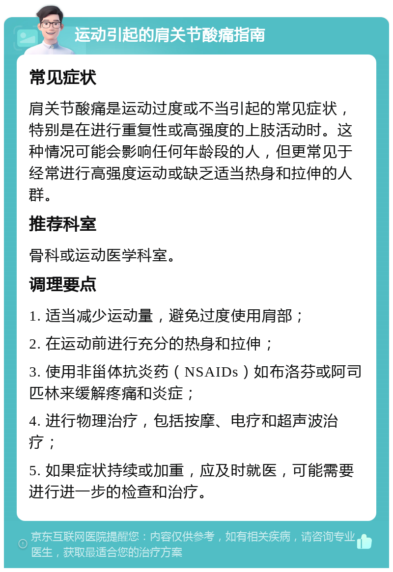 运动引起的肩关节酸痛指南 常见症状 肩关节酸痛是运动过度或不当引起的常见症状，特别是在进行重复性或高强度的上肢活动时。这种情况可能会影响任何年龄段的人，但更常见于经常进行高强度运动或缺乏适当热身和拉伸的人群。 推荐科室 骨科或运动医学科室。 调理要点 1. 适当减少运动量，避免过度使用肩部； 2. 在运动前进行充分的热身和拉伸； 3. 使用非甾体抗炎药（NSAIDs）如布洛芬或阿司匹林来缓解疼痛和炎症； 4. 进行物理治疗，包括按摩、电疗和超声波治疗； 5. 如果症状持续或加重，应及时就医，可能需要进行进一步的检查和治疗。