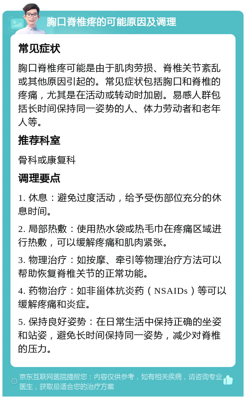 胸口脊椎疼的可能原因及调理 常见症状 胸口脊椎疼可能是由于肌肉劳损、脊椎关节紊乱或其他原因引起的。常见症状包括胸口和脊椎的疼痛，尤其是在活动或转动时加剧。易感人群包括长时间保持同一姿势的人、体力劳动者和老年人等。 推荐科室 骨科或康复科 调理要点 1. 休息：避免过度活动，给予受伤部位充分的休息时间。 2. 局部热敷：使用热水袋或热毛巾在疼痛区域进行热敷，可以缓解疼痛和肌肉紧张。 3. 物理治疗：如按摩、牵引等物理治疗方法可以帮助恢复脊椎关节的正常功能。 4. 药物治疗：如非甾体抗炎药（NSAIDs）等可以缓解疼痛和炎症。 5. 保持良好姿势：在日常生活中保持正确的坐姿和站姿，避免长时间保持同一姿势，减少对脊椎的压力。