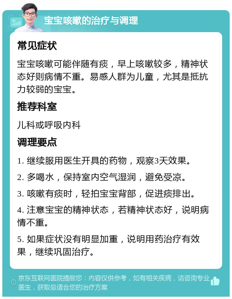 宝宝咳嗽的治疗与调理 常见症状 宝宝咳嗽可能伴随有痰，早上咳嗽较多，精神状态好则病情不重。易感人群为儿童，尤其是抵抗力较弱的宝宝。 推荐科室 儿科或呼吸内科 调理要点 1. 继续服用医生开具的药物，观察3天效果。 2. 多喝水，保持室内空气湿润，避免受凉。 3. 咳嗽有痰时，轻拍宝宝背部，促进痰排出。 4. 注意宝宝的精神状态，若精神状态好，说明病情不重。 5. 如果症状没有明显加重，说明用药治疗有效果，继续巩固治疗。