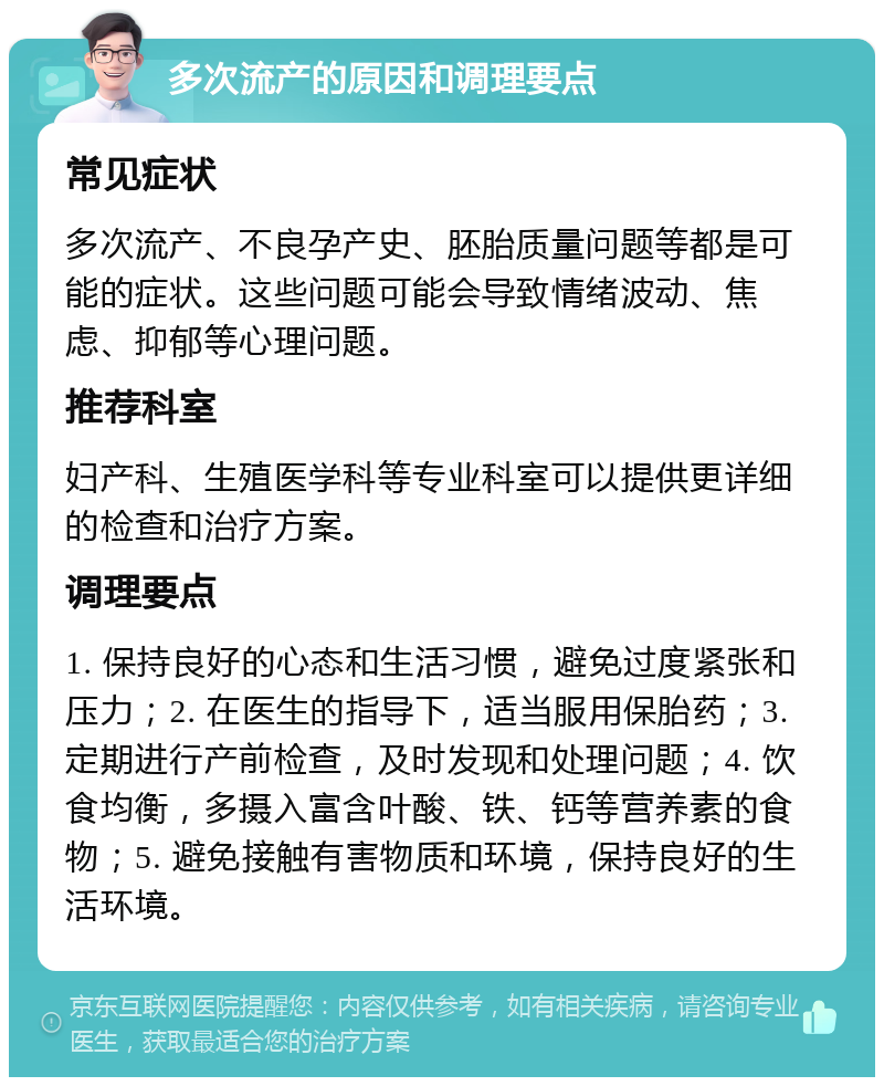 多次流产的原因和调理要点 常见症状 多次流产、不良孕产史、胚胎质量问题等都是可能的症状。这些问题可能会导致情绪波动、焦虑、抑郁等心理问题。 推荐科室 妇产科、生殖医学科等专业科室可以提供更详细的检查和治疗方案。 调理要点 1. 保持良好的心态和生活习惯，避免过度紧张和压力；2. 在医生的指导下，适当服用保胎药；3. 定期进行产前检查，及时发现和处理问题；4. 饮食均衡，多摄入富含叶酸、铁、钙等营养素的食物；5. 避免接触有害物质和环境，保持良好的生活环境。