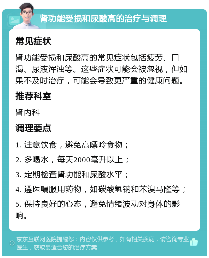 肾功能受损和尿酸高的治疗与调理 常见症状 肾功能受损和尿酸高的常见症状包括疲劳、口渴、尿液浑浊等。这些症状可能会被忽视，但如果不及时治疗，可能会导致更严重的健康问题。 推荐科室 肾内科 调理要点 1. 注意饮食，避免高嘌呤食物； 2. 多喝水，每天2000毫升以上； 3. 定期检查肾功能和尿酸水平； 4. 遵医嘱服用药物，如碳酸氢钠和苯溴马隆等； 5. 保持良好的心态，避免情绪波动对身体的影响。