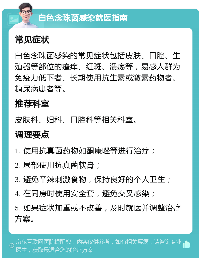 白色念珠菌感染就医指南 常见症状 白色念珠菌感染的常见症状包括皮肤、口腔、生殖器等部位的瘙痒、红斑、溃疡等，易感人群为免疫力低下者、长期使用抗生素或激素药物者、糖尿病患者等。 推荐科室 皮肤科、妇科、口腔科等相关科室。 调理要点 1. 使用抗真菌药物如酮康唑等进行治疗； 2. 局部使用抗真菌软膏； 3. 避免辛辣刺激食物，保持良好的个人卫生； 4. 在同房时使用安全套，避免交叉感染； 5. 如果症状加重或不改善，及时就医并调整治疗方案。