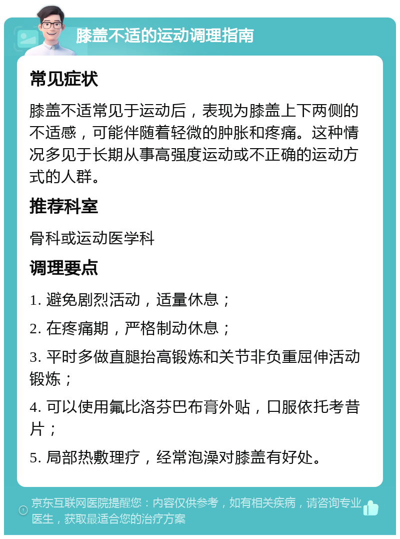 膝盖不适的运动调理指南 常见症状 膝盖不适常见于运动后，表现为膝盖上下两侧的不适感，可能伴随着轻微的肿胀和疼痛。这种情况多见于长期从事高强度运动或不正确的运动方式的人群。 推荐科室 骨科或运动医学科 调理要点 1. 避免剧烈活动，适量休息； 2. 在疼痛期，严格制动休息； 3. 平时多做直腿抬高锻炼和关节非负重屈伸活动锻炼； 4. 可以使用氟比洛芬巴布膏外贴，口服依托考昔片； 5. 局部热敷理疗，经常泡澡对膝盖有好处。