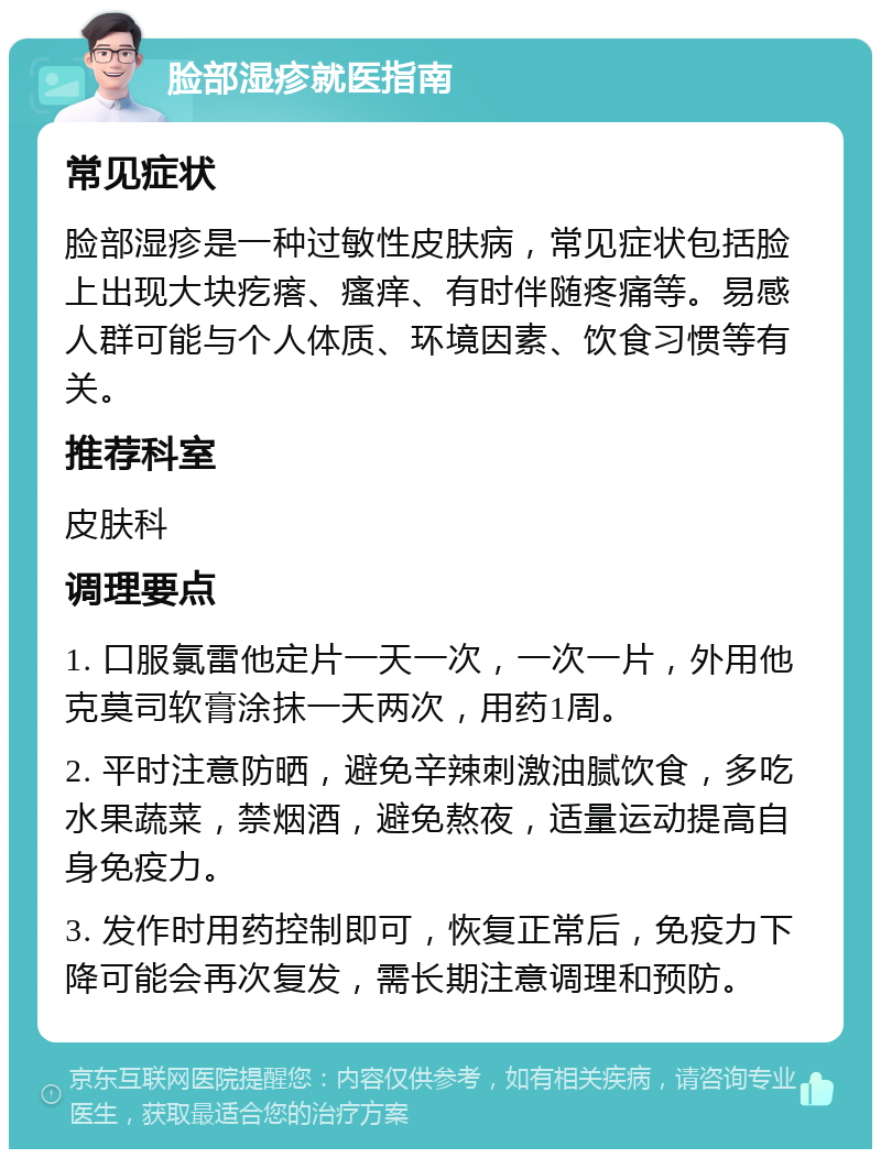 脸部湿疹就医指南 常见症状 脸部湿疹是一种过敏性皮肤病，常见症状包括脸上出现大块疙瘩、瘙痒、有时伴随疼痛等。易感人群可能与个人体质、环境因素、饮食习惯等有关。 推荐科室 皮肤科 调理要点 1. 口服氯雷他定片一天一次，一次一片，外用他克莫司软膏涂抹一天两次，用药1周。 2. 平时注意防晒，避免辛辣刺激油腻饮食，多吃水果蔬菜，禁烟酒，避免熬夜，适量运动提高自身免疫力。 3. 发作时用药控制即可，恢复正常后，免疫力下降可能会再次复发，需长期注意调理和预防。