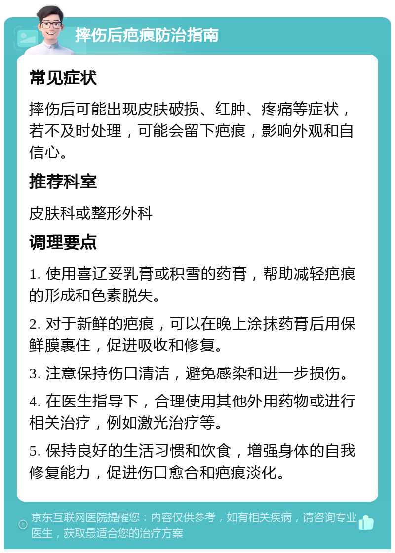 摔伤后疤痕防治指南 常见症状 摔伤后可能出现皮肤破损、红肿、疼痛等症状，若不及时处理，可能会留下疤痕，影响外观和自信心。 推荐科室 皮肤科或整形外科 调理要点 1. 使用喜辽妥乳膏或积雪的药膏，帮助减轻疤痕的形成和色素脱失。 2. 对于新鲜的疤痕，可以在晚上涂抹药膏后用保鲜膜裹住，促进吸收和修复。 3. 注意保持伤口清洁，避免感染和进一步损伤。 4. 在医生指导下，合理使用其他外用药物或进行相关治疗，例如激光治疗等。 5. 保持良好的生活习惯和饮食，增强身体的自我修复能力，促进伤口愈合和疤痕淡化。