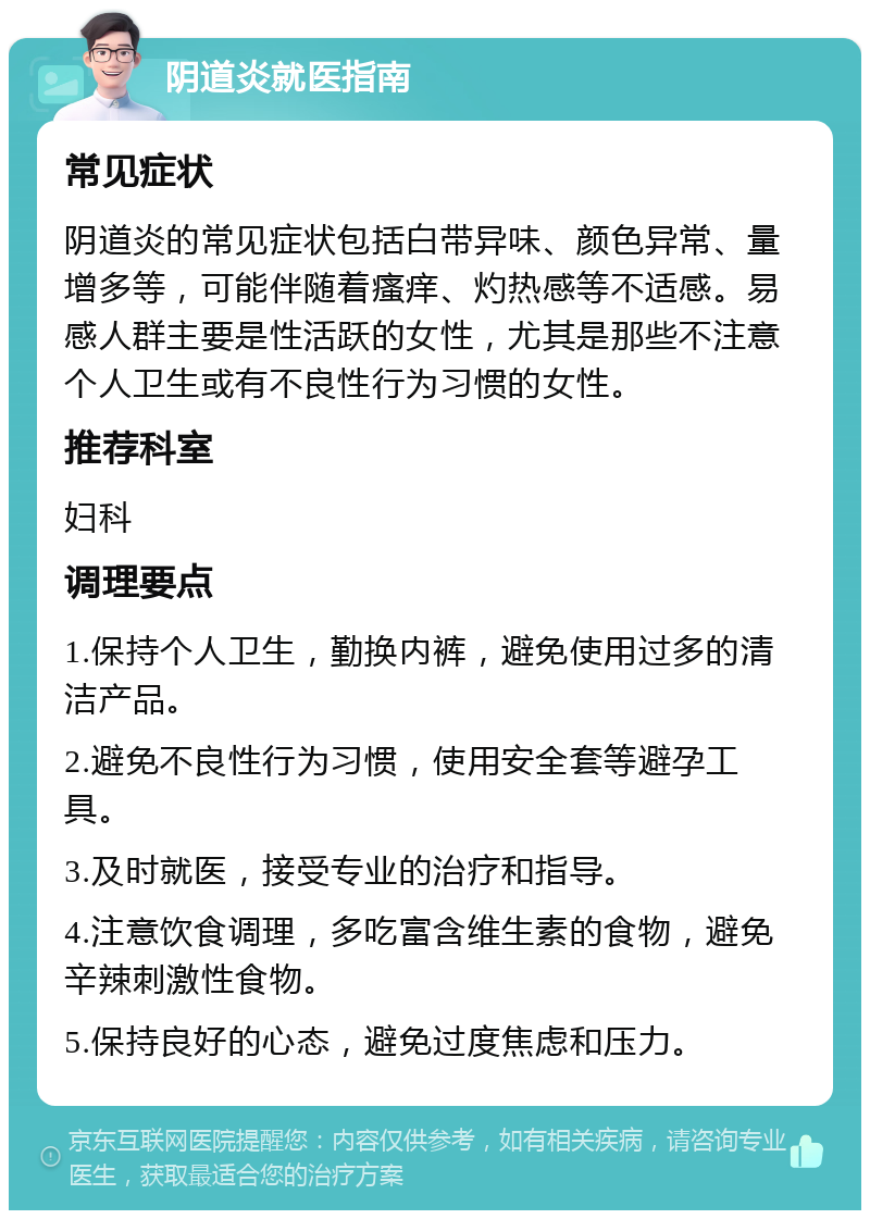 阴道炎就医指南 常见症状 阴道炎的常见症状包括白带异味、颜色异常、量增多等，可能伴随着瘙痒、灼热感等不适感。易感人群主要是性活跃的女性，尤其是那些不注意个人卫生或有不良性行为习惯的女性。 推荐科室 妇科 调理要点 1.保持个人卫生，勤换内裤，避免使用过多的清洁产品。 2.避免不良性行为习惯，使用安全套等避孕工具。 3.及时就医，接受专业的治疗和指导。 4.注意饮食调理，多吃富含维生素的食物，避免辛辣刺激性食物。 5.保持良好的心态，避免过度焦虑和压力。