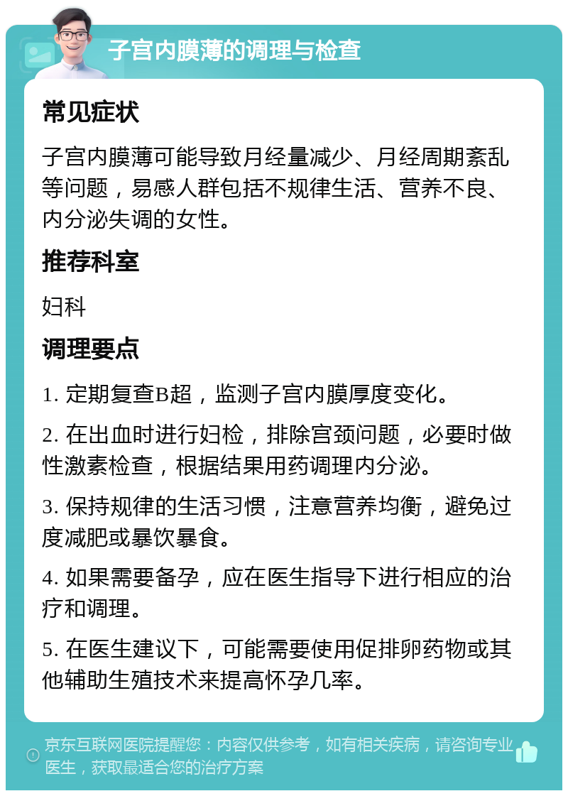 子宫内膜薄的调理与检查 常见症状 子宫内膜薄可能导致月经量减少、月经周期紊乱等问题，易感人群包括不规律生活、营养不良、内分泌失调的女性。 推荐科室 妇科 调理要点 1. 定期复查B超，监测子宫内膜厚度变化。 2. 在出血时进行妇检，排除宫颈问题，必要时做性激素检查，根据结果用药调理内分泌。 3. 保持规律的生活习惯，注意营养均衡，避免过度减肥或暴饮暴食。 4. 如果需要备孕，应在医生指导下进行相应的治疗和调理。 5. 在医生建议下，可能需要使用促排卵药物或其他辅助生殖技术来提高怀孕几率。