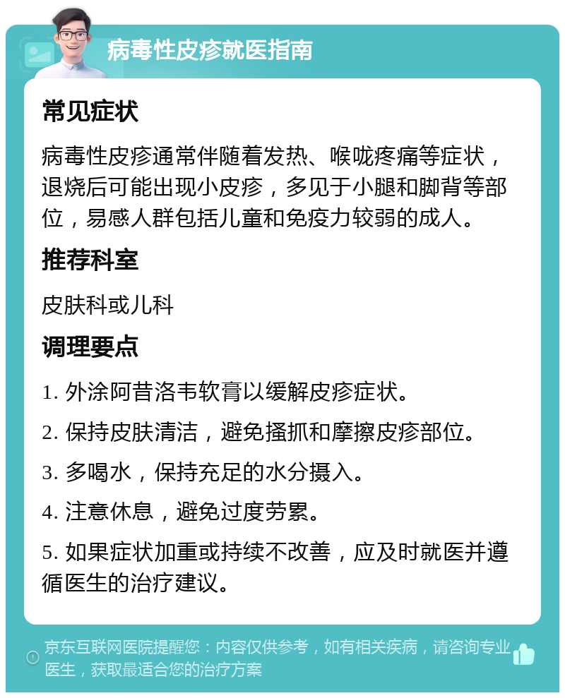 病毒性皮疹就医指南 常见症状 病毒性皮疹通常伴随着发热、喉咙疼痛等症状，退烧后可能出现小皮疹，多见于小腿和脚背等部位，易感人群包括儿童和免疫力较弱的成人。 推荐科室 皮肤科或儿科 调理要点 1. 外涂阿昔洛韦软膏以缓解皮疹症状。 2. 保持皮肤清洁，避免搔抓和摩擦皮疹部位。 3. 多喝水，保持充足的水分摄入。 4. 注意休息，避免过度劳累。 5. 如果症状加重或持续不改善，应及时就医并遵循医生的治疗建议。