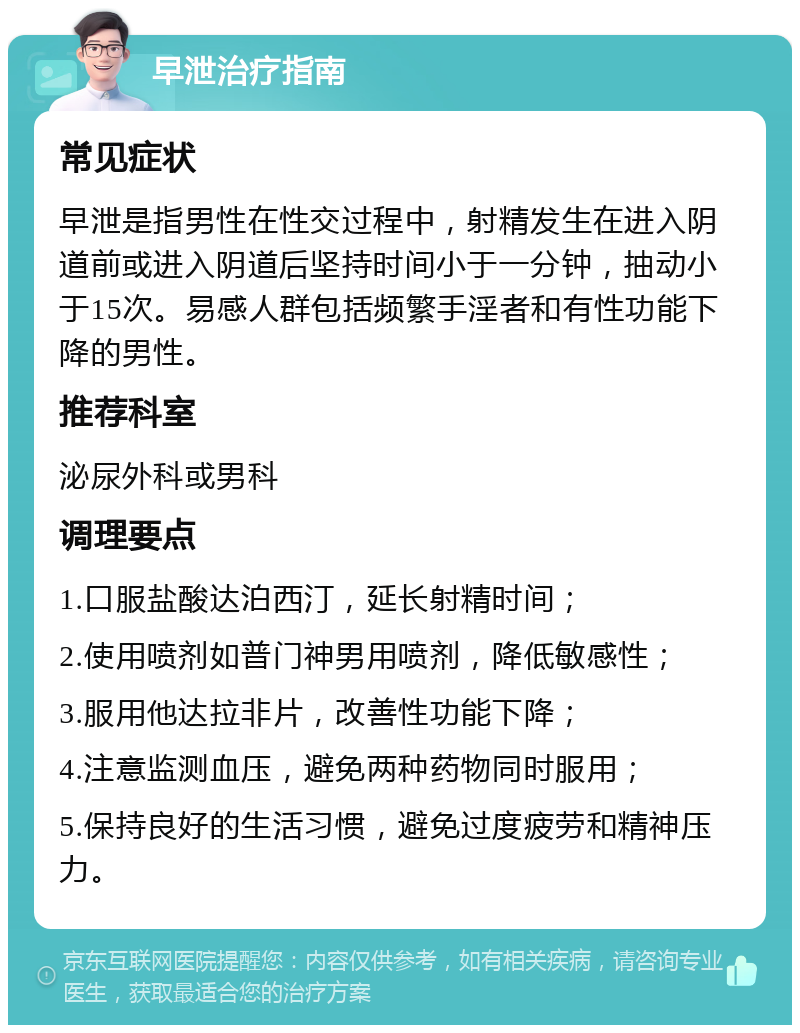 早泄治疗指南 常见症状 早泄是指男性在性交过程中，射精发生在进入阴道前或进入阴道后坚持时间小于一分钟，抽动小于15次。易感人群包括频繁手淫者和有性功能下降的男性。 推荐科室 泌尿外科或男科 调理要点 1.口服盐酸达泊西汀，延长射精时间； 2.使用喷剂如普门神男用喷剂，降低敏感性； 3.服用他达拉非片，改善性功能下降； 4.注意监测血压，避免两种药物同时服用； 5.保持良好的生活习惯，避免过度疲劳和精神压力。