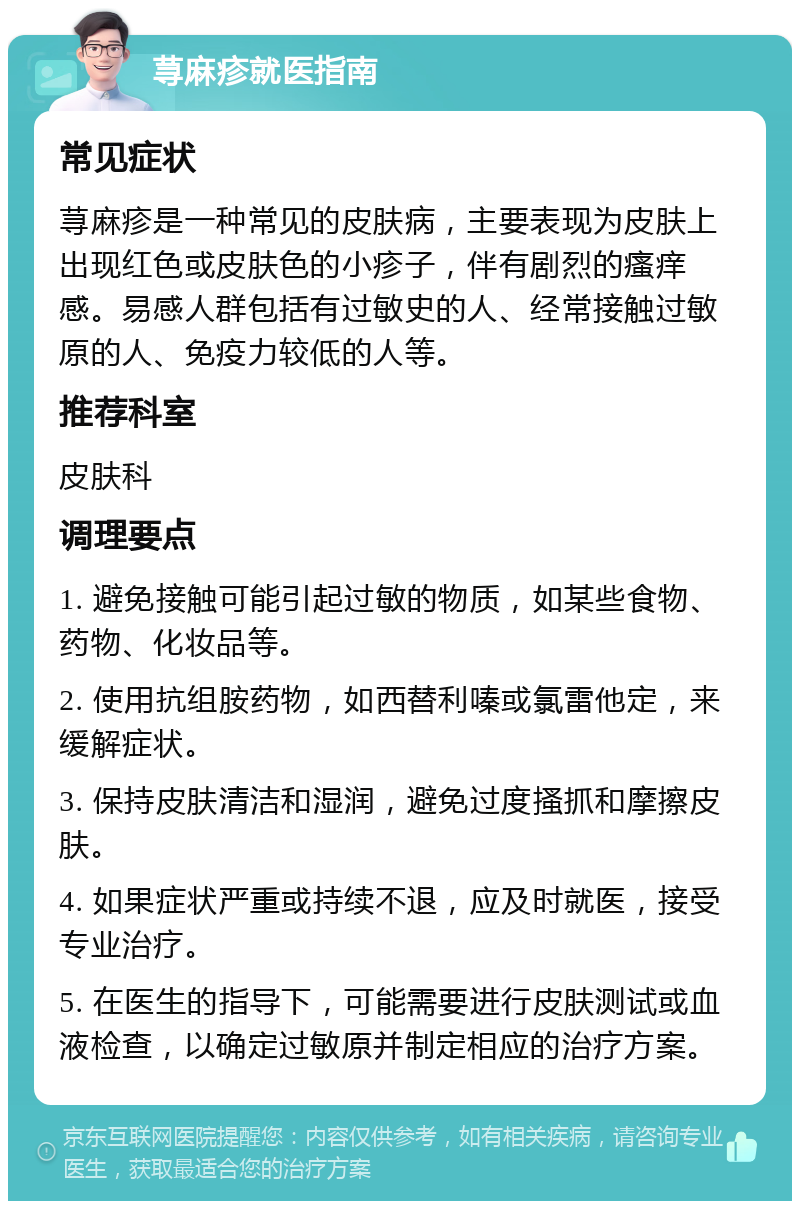 荨麻疹就医指南 常见症状 荨麻疹是一种常见的皮肤病，主要表现为皮肤上出现红色或皮肤色的小疹子，伴有剧烈的瘙痒感。易感人群包括有过敏史的人、经常接触过敏原的人、免疫力较低的人等。 推荐科室 皮肤科 调理要点 1. 避免接触可能引起过敏的物质，如某些食物、药物、化妆品等。 2. 使用抗组胺药物，如西替利嗪或氯雷他定，来缓解症状。 3. 保持皮肤清洁和湿润，避免过度搔抓和摩擦皮肤。 4. 如果症状严重或持续不退，应及时就医，接受专业治疗。 5. 在医生的指导下，可能需要进行皮肤测试或血液检查，以确定过敏原并制定相应的治疗方案。