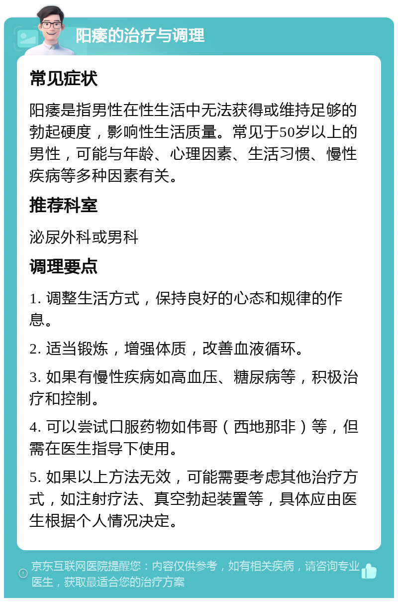 阳痿的治疗与调理 常见症状 阳痿是指男性在性生活中无法获得或维持足够的勃起硬度，影响性生活质量。常见于50岁以上的男性，可能与年龄、心理因素、生活习惯、慢性疾病等多种因素有关。 推荐科室 泌尿外科或男科 调理要点 1. 调整生活方式，保持良好的心态和规律的作息。 2. 适当锻炼，增强体质，改善血液循环。 3. 如果有慢性疾病如高血压、糖尿病等，积极治疗和控制。 4. 可以尝试口服药物如伟哥（西地那非）等，但需在医生指导下使用。 5. 如果以上方法无效，可能需要考虑其他治疗方式，如注射疗法、真空勃起装置等，具体应由医生根据个人情况决定。