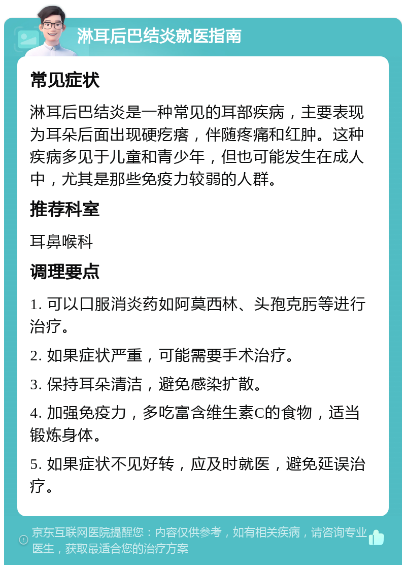 淋耳后巴结炎就医指南 常见症状 淋耳后巴结炎是一种常见的耳部疾病，主要表现为耳朵后面出现硬疙瘩，伴随疼痛和红肿。这种疾病多见于儿童和青少年，但也可能发生在成人中，尤其是那些免疫力较弱的人群。 推荐科室 耳鼻喉科 调理要点 1. 可以口服消炎药如阿莫西林、头孢克肟等进行治疗。 2. 如果症状严重，可能需要手术治疗。 3. 保持耳朵清洁，避免感染扩散。 4. 加强免疫力，多吃富含维生素C的食物，适当锻炼身体。 5. 如果症状不见好转，应及时就医，避免延误治疗。