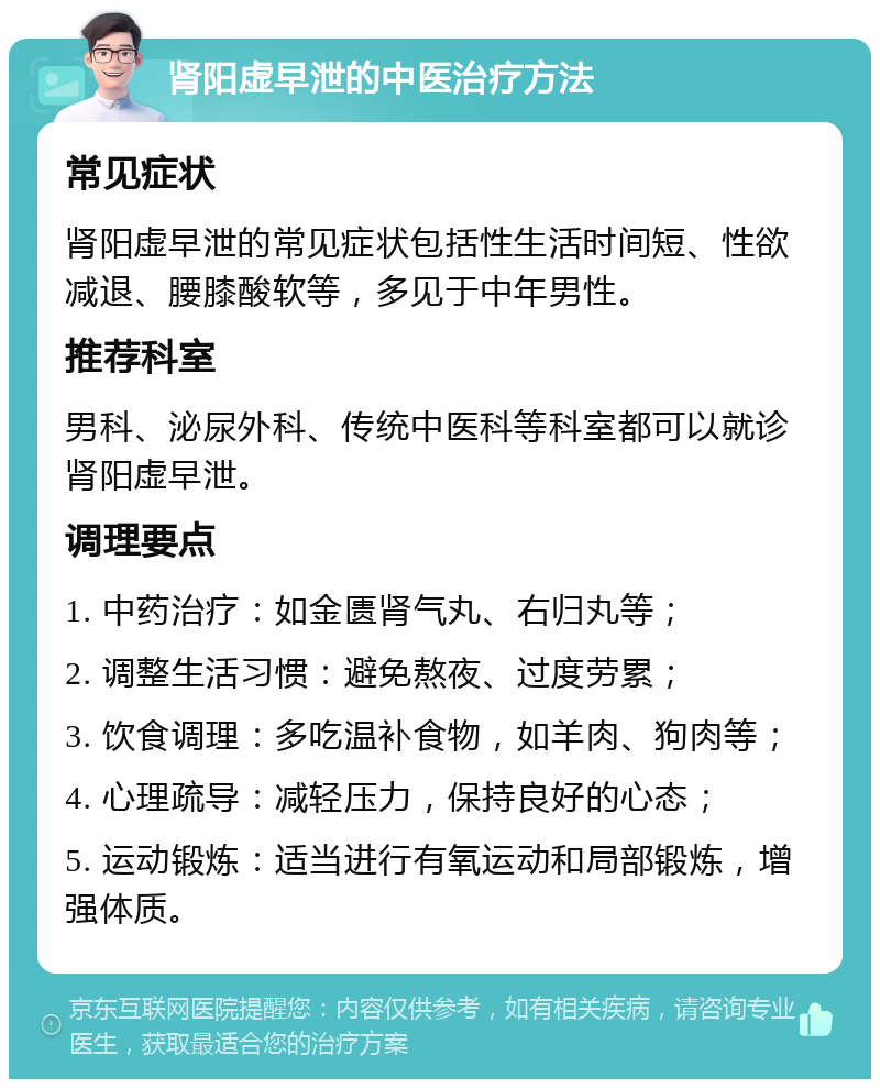 肾阳虚早泄的中医治疗方法 常见症状 肾阳虚早泄的常见症状包括性生活时间短、性欲减退、腰膝酸软等，多见于中年男性。 推荐科室 男科、泌尿外科、传统中医科等科室都可以就诊肾阳虚早泄。 调理要点 1. 中药治疗：如金匮肾气丸、右归丸等； 2. 调整生活习惯：避免熬夜、过度劳累； 3. 饮食调理：多吃温补食物，如羊肉、狗肉等； 4. 心理疏导：减轻压力，保持良好的心态； 5. 运动锻炼：适当进行有氧运动和局部锻炼，增强体质。