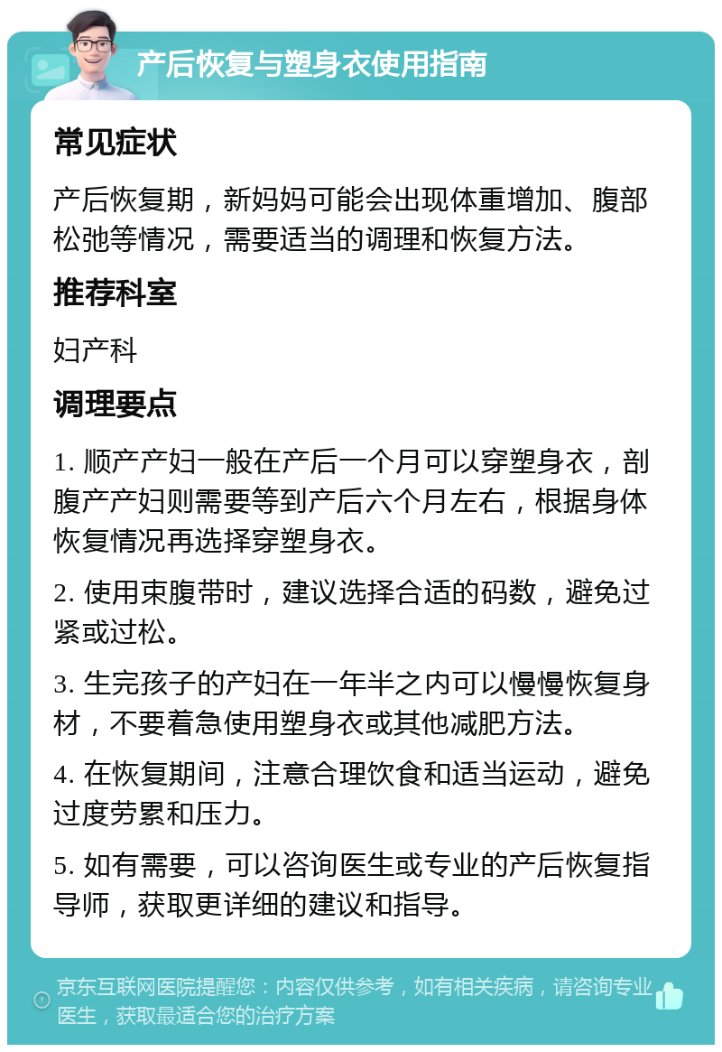 产后恢复与塑身衣使用指南 常见症状 产后恢复期，新妈妈可能会出现体重增加、腹部松弛等情况，需要适当的调理和恢复方法。 推荐科室 妇产科 调理要点 1. 顺产产妇一般在产后一个月可以穿塑身衣，剖腹产产妇则需要等到产后六个月左右，根据身体恢复情况再选择穿塑身衣。 2. 使用束腹带时，建议选择合适的码数，避免过紧或过松。 3. 生完孩子的产妇在一年半之内可以慢慢恢复身材，不要着急使用塑身衣或其他减肥方法。 4. 在恢复期间，注意合理饮食和适当运动，避免过度劳累和压力。 5. 如有需要，可以咨询医生或专业的产后恢复指导师，获取更详细的建议和指导。