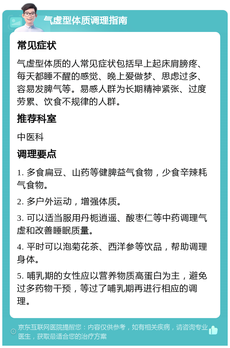 气虚型体质调理指南 常见症状 气虚型体质的人常见症状包括早上起床肩膀疼、每天都睡不醒的感觉、晚上爱做梦、思虑过多、容易发脾气等。易感人群为长期精神紧张、过度劳累、饮食不规律的人群。 推荐科室 中医科 调理要点 1. 多食扁豆、山药等健脾益气食物，少食辛辣耗气食物。 2. 多户外运动，增强体质。 3. 可以适当服用丹栀逍遥、酸枣仁等中药调理气虚和改善睡眠质量。 4. 平时可以泡菊花茶、西洋参等饮品，帮助调理身体。 5. 哺乳期的女性应以营养物质高蛋白为主，避免过多药物干预，等过了哺乳期再进行相应的调理。