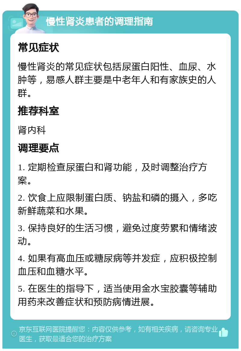 慢性肾炎患者的调理指南 常见症状 慢性肾炎的常见症状包括尿蛋白阳性、血尿、水肿等，易感人群主要是中老年人和有家族史的人群。 推荐科室 肾内科 调理要点 1. 定期检查尿蛋白和肾功能，及时调整治疗方案。 2. 饮食上应限制蛋白质、钠盐和磷的摄入，多吃新鲜蔬菜和水果。 3. 保持良好的生活习惯，避免过度劳累和情绪波动。 4. 如果有高血压或糖尿病等并发症，应积极控制血压和血糖水平。 5. 在医生的指导下，适当使用金水宝胶囊等辅助用药来改善症状和预防病情进展。