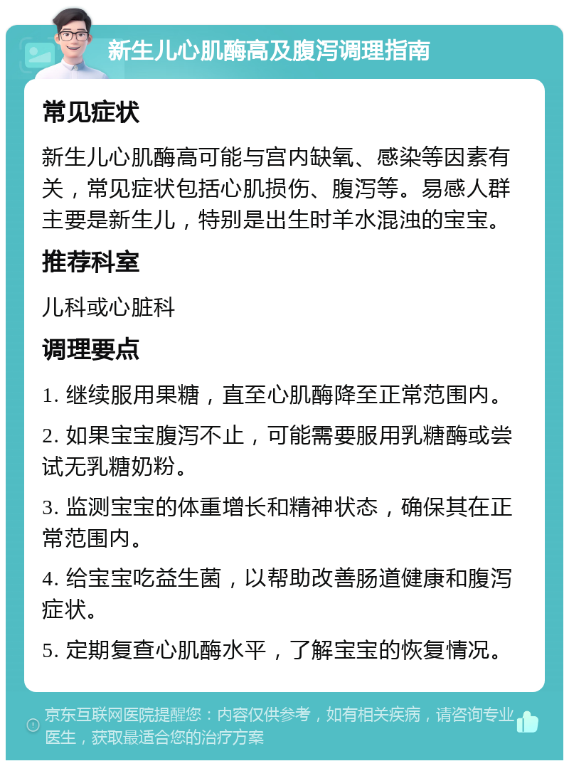 新生儿心肌酶高及腹泻调理指南 常见症状 新生儿心肌酶高可能与宫内缺氧、感染等因素有关，常见症状包括心肌损伤、腹泻等。易感人群主要是新生儿，特别是出生时羊水混浊的宝宝。 推荐科室 儿科或心脏科 调理要点 1. 继续服用果糖，直至心肌酶降至正常范围内。 2. 如果宝宝腹泻不止，可能需要服用乳糖酶或尝试无乳糖奶粉。 3. 监测宝宝的体重增长和精神状态，确保其在正常范围内。 4. 给宝宝吃益生菌，以帮助改善肠道健康和腹泻症状。 5. 定期复查心肌酶水平，了解宝宝的恢复情况。