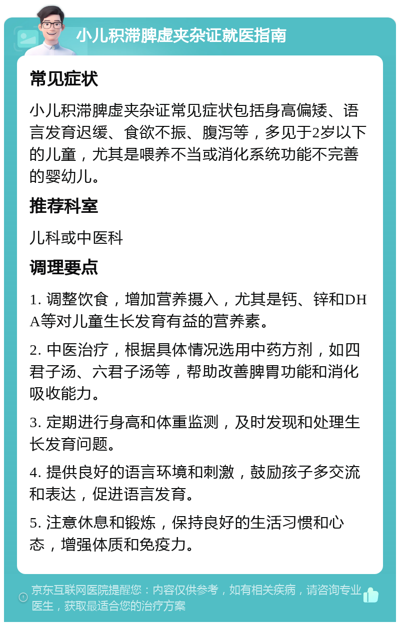 小儿积滞脾虚夹杂证就医指南 常见症状 小儿积滞脾虚夹杂证常见症状包括身高偏矮、语言发育迟缓、食欲不振、腹泻等，多见于2岁以下的儿童，尤其是喂养不当或消化系统功能不完善的婴幼儿。 推荐科室 儿科或中医科 调理要点 1. 调整饮食，增加营养摄入，尤其是钙、锌和DHA等对儿童生长发育有益的营养素。 2. 中医治疗，根据具体情况选用中药方剂，如四君子汤、六君子汤等，帮助改善脾胃功能和消化吸收能力。 3. 定期进行身高和体重监测，及时发现和处理生长发育问题。 4. 提供良好的语言环境和刺激，鼓励孩子多交流和表达，促进语言发育。 5. 注意休息和锻炼，保持良好的生活习惯和心态，增强体质和免疫力。