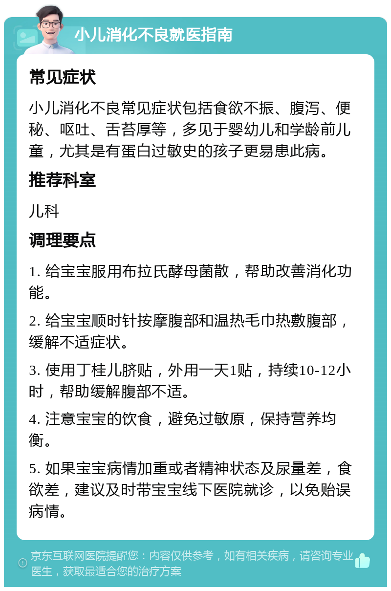 小儿消化不良就医指南 常见症状 小儿消化不良常见症状包括食欲不振、腹泻、便秘、呕吐、舌苔厚等，多见于婴幼儿和学龄前儿童，尤其是有蛋白过敏史的孩子更易患此病。 推荐科室 儿科 调理要点 1. 给宝宝服用布拉氏酵母菌散，帮助改善消化功能。 2. 给宝宝顺时针按摩腹部和温热毛巾热敷腹部，缓解不适症状。 3. 使用丁桂儿脐贴，外用一天1贴，持续10-12小时，帮助缓解腹部不适。 4. 注意宝宝的饮食，避免过敏原，保持营养均衡。 5. 如果宝宝病情加重或者精神状态及尿量差，食欲差，建议及时带宝宝线下医院就诊，以免贻误病情。