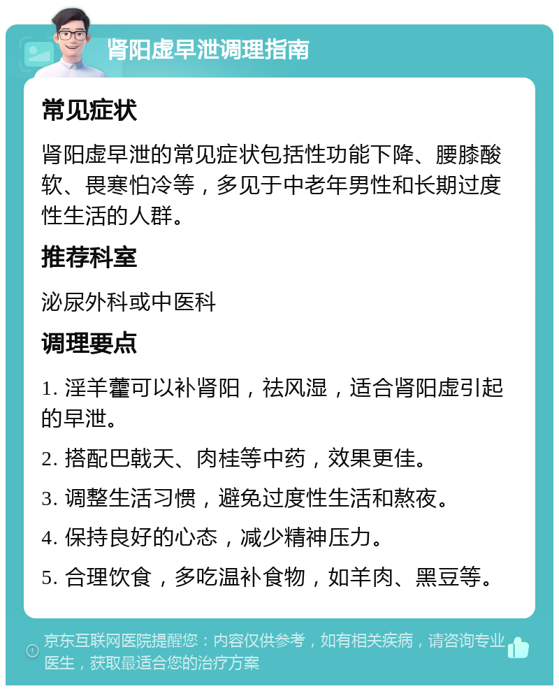 肾阳虚早泄调理指南 常见症状 肾阳虚早泄的常见症状包括性功能下降、腰膝酸软、畏寒怕冷等，多见于中老年男性和长期过度性生活的人群。 推荐科室 泌尿外科或中医科 调理要点 1. 淫羊藿可以补肾阳，祛风湿，适合肾阳虚引起的早泄。 2. 搭配巴戟天、肉桂等中药，效果更佳。 3. 调整生活习惯，避免过度性生活和熬夜。 4. 保持良好的心态，减少精神压力。 5. 合理饮食，多吃温补食物，如羊肉、黑豆等。