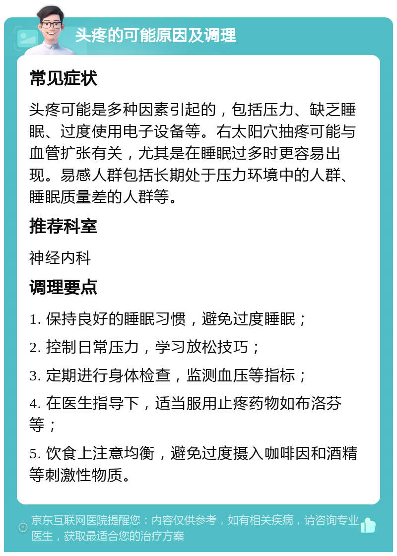 头疼的可能原因及调理 常见症状 头疼可能是多种因素引起的，包括压力、缺乏睡眠、过度使用电子设备等。右太阳穴抽疼可能与血管扩张有关，尤其是在睡眠过多时更容易出现。易感人群包括长期处于压力环境中的人群、睡眠质量差的人群等。 推荐科室 神经内科 调理要点 1. 保持良好的睡眠习惯，避免过度睡眠； 2. 控制日常压力，学习放松技巧； 3. 定期进行身体检查，监测血压等指标； 4. 在医生指导下，适当服用止疼药物如布洛芬等； 5. 饮食上注意均衡，避免过度摄入咖啡因和酒精等刺激性物质。