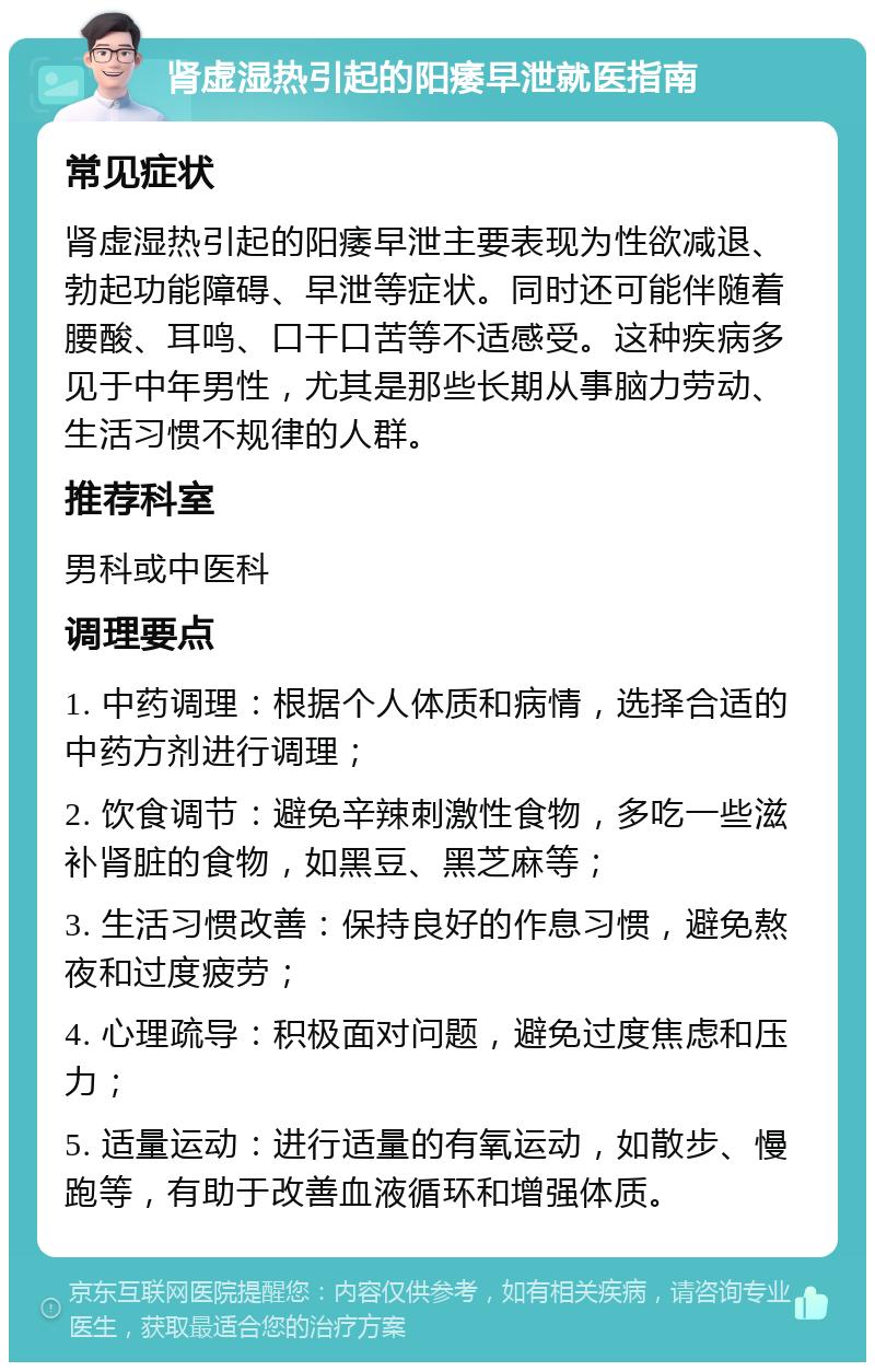 肾虚湿热引起的阳痿早泄就医指南 常见症状 肾虚湿热引起的阳痿早泄主要表现为性欲减退、勃起功能障碍、早泄等症状。同时还可能伴随着腰酸、耳鸣、口干口苦等不适感受。这种疾病多见于中年男性，尤其是那些长期从事脑力劳动、生活习惯不规律的人群。 推荐科室 男科或中医科 调理要点 1. 中药调理：根据个人体质和病情，选择合适的中药方剂进行调理； 2. 饮食调节：避免辛辣刺激性食物，多吃一些滋补肾脏的食物，如黑豆、黑芝麻等； 3. 生活习惯改善：保持良好的作息习惯，避免熬夜和过度疲劳； 4. 心理疏导：积极面对问题，避免过度焦虑和压力； 5. 适量运动：进行适量的有氧运动，如散步、慢跑等，有助于改善血液循环和增强体质。