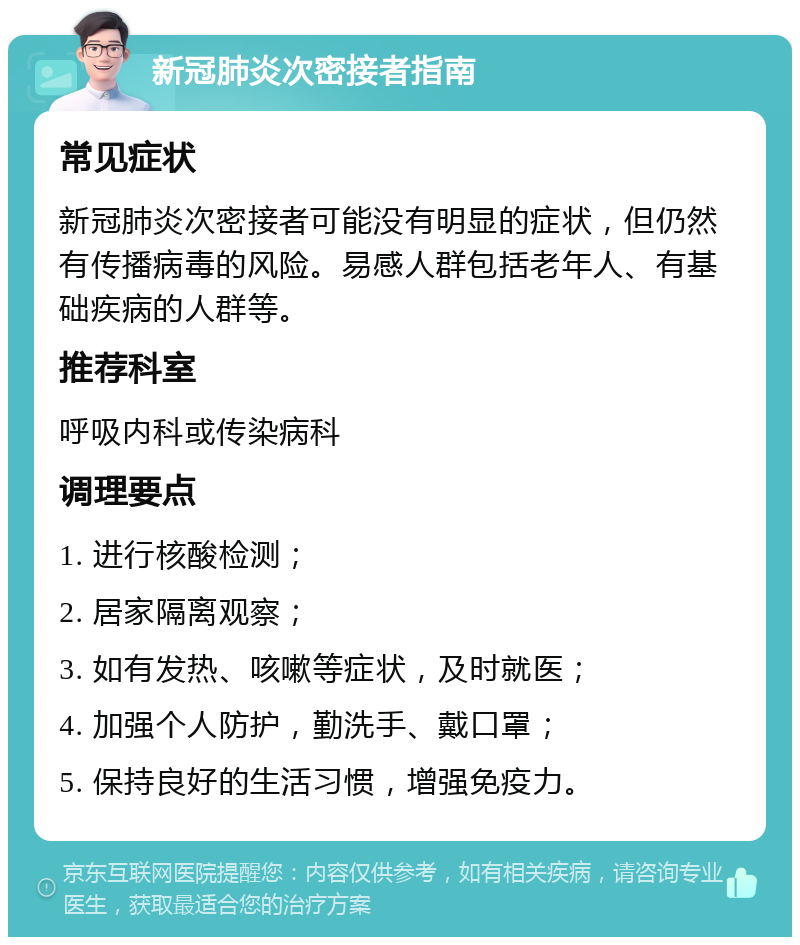 新冠肺炎次密接者指南 常见症状 新冠肺炎次密接者可能没有明显的症状，但仍然有传播病毒的风险。易感人群包括老年人、有基础疾病的人群等。 推荐科室 呼吸内科或传染病科 调理要点 1. 进行核酸检测； 2. 居家隔离观察； 3. 如有发热、咳嗽等症状，及时就医； 4. 加强个人防护，勤洗手、戴口罩； 5. 保持良好的生活习惯，增强免疫力。