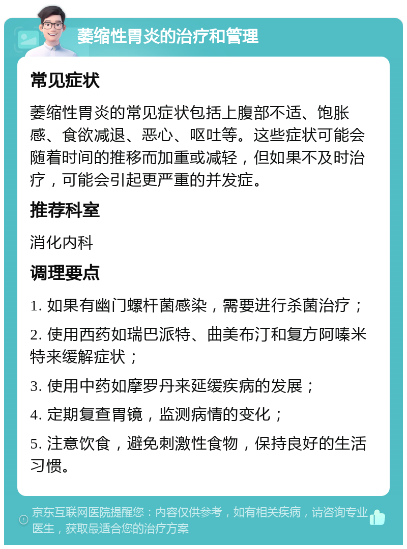 萎缩性胃炎的治疗和管理 常见症状 萎缩性胃炎的常见症状包括上腹部不适、饱胀感、食欲减退、恶心、呕吐等。这些症状可能会随着时间的推移而加重或减轻，但如果不及时治疗，可能会引起更严重的并发症。 推荐科室 消化内科 调理要点 1. 如果有幽门螺杆菌感染，需要进行杀菌治疗； 2. 使用西药如瑞巴派特、曲美布汀和复方阿嗪米特来缓解症状； 3. 使用中药如摩罗丹来延缓疾病的发展； 4. 定期复查胃镜，监测病情的变化； 5. 注意饮食，避免刺激性食物，保持良好的生活习惯。