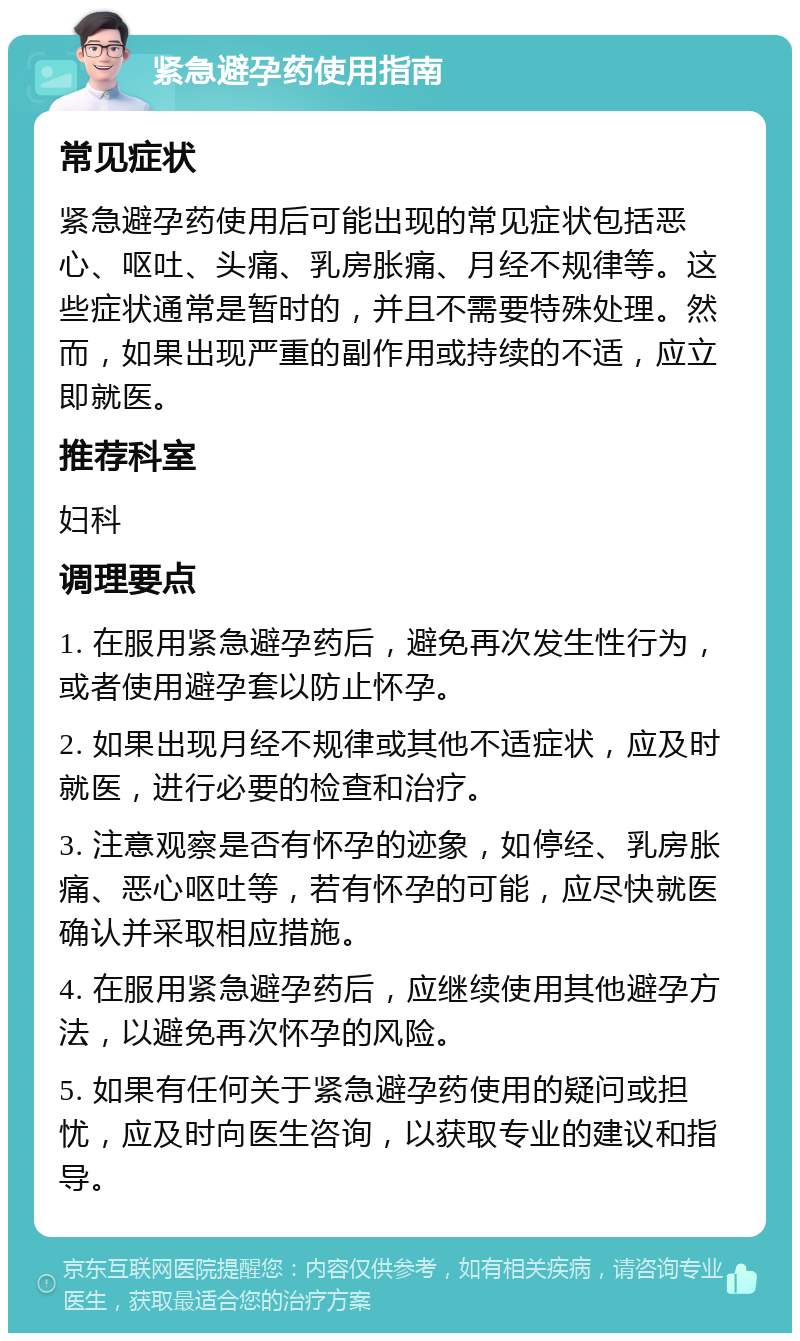 紧急避孕药使用指南 常见症状 紧急避孕药使用后可能出现的常见症状包括恶心、呕吐、头痛、乳房胀痛、月经不规律等。这些症状通常是暂时的，并且不需要特殊处理。然而，如果出现严重的副作用或持续的不适，应立即就医。 推荐科室 妇科 调理要点 1. 在服用紧急避孕药后，避免再次发生性行为，或者使用避孕套以防止怀孕。 2. 如果出现月经不规律或其他不适症状，应及时就医，进行必要的检查和治疗。 3. 注意观察是否有怀孕的迹象，如停经、乳房胀痛、恶心呕吐等，若有怀孕的可能，应尽快就医确认并采取相应措施。 4. 在服用紧急避孕药后，应继续使用其他避孕方法，以避免再次怀孕的风险。 5. 如果有任何关于紧急避孕药使用的疑问或担忧，应及时向医生咨询，以获取专业的建议和指导。