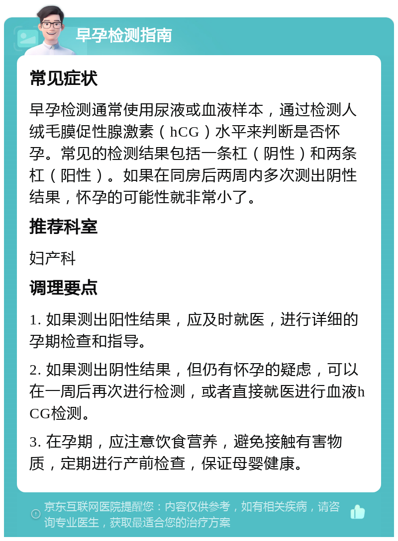 早孕检测指南 常见症状 早孕检测通常使用尿液或血液样本，通过检测人绒毛膜促性腺激素（hCG）水平来判断是否怀孕。常见的检测结果包括一条杠（阴性）和两条杠（阳性）。如果在同房后两周内多次测出阴性结果，怀孕的可能性就非常小了。 推荐科室 妇产科 调理要点 1. 如果测出阳性结果，应及时就医，进行详细的孕期检查和指导。 2. 如果测出阴性结果，但仍有怀孕的疑虑，可以在一周后再次进行检测，或者直接就医进行血液hCG检测。 3. 在孕期，应注意饮食营养，避免接触有害物质，定期进行产前检查，保证母婴健康。