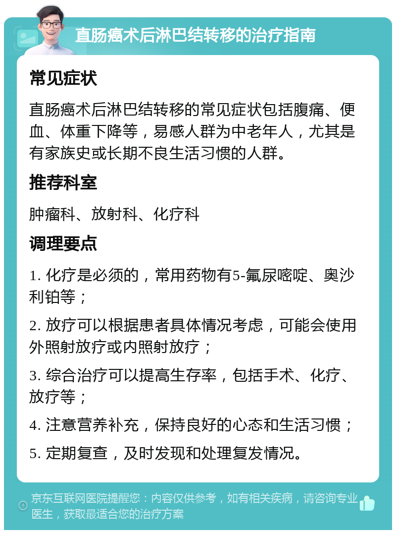 直肠癌术后淋巴结转移的治疗指南 常见症状 直肠癌术后淋巴结转移的常见症状包括腹痛、便血、体重下降等，易感人群为中老年人，尤其是有家族史或长期不良生活习惯的人群。 推荐科室 肿瘤科、放射科、化疗科 调理要点 1. 化疗是必须的，常用药物有5-氟尿嘧啶、奥沙利铂等； 2. 放疗可以根据患者具体情况考虑，可能会使用外照射放疗或内照射放疗； 3. 综合治疗可以提高生存率，包括手术、化疗、放疗等； 4. 注意营养补充，保持良好的心态和生活习惯； 5. 定期复查，及时发现和处理复发情况。