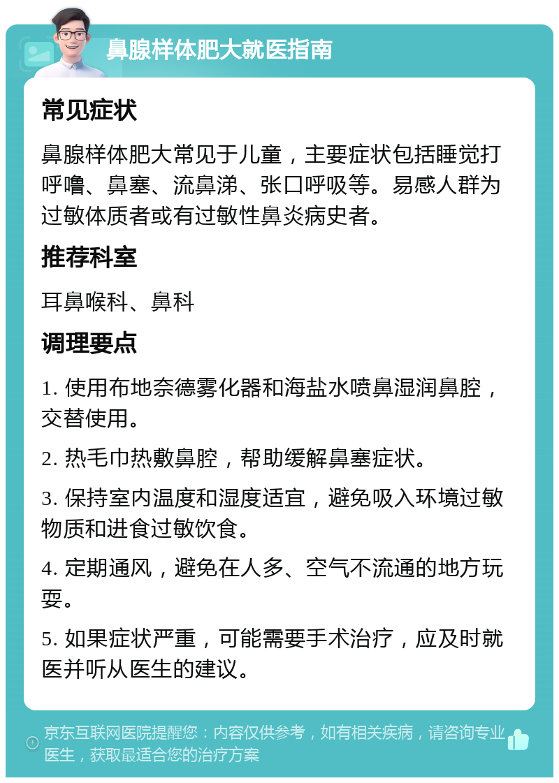 鼻腺样体肥大就医指南 常见症状 鼻腺样体肥大常见于儿童，主要症状包括睡觉打呼噜、鼻塞、流鼻涕、张口呼吸等。易感人群为过敏体质者或有过敏性鼻炎病史者。 推荐科室 耳鼻喉科、鼻科 调理要点 1. 使用布地奈德雾化器和海盐水喷鼻湿润鼻腔，交替使用。 2. 热毛巾热敷鼻腔，帮助缓解鼻塞症状。 3. 保持室内温度和湿度适宜，避免吸入环境过敏物质和进食过敏饮食。 4. 定期通风，避免在人多、空气不流通的地方玩耍。 5. 如果症状严重，可能需要手术治疗，应及时就医并听从医生的建议。