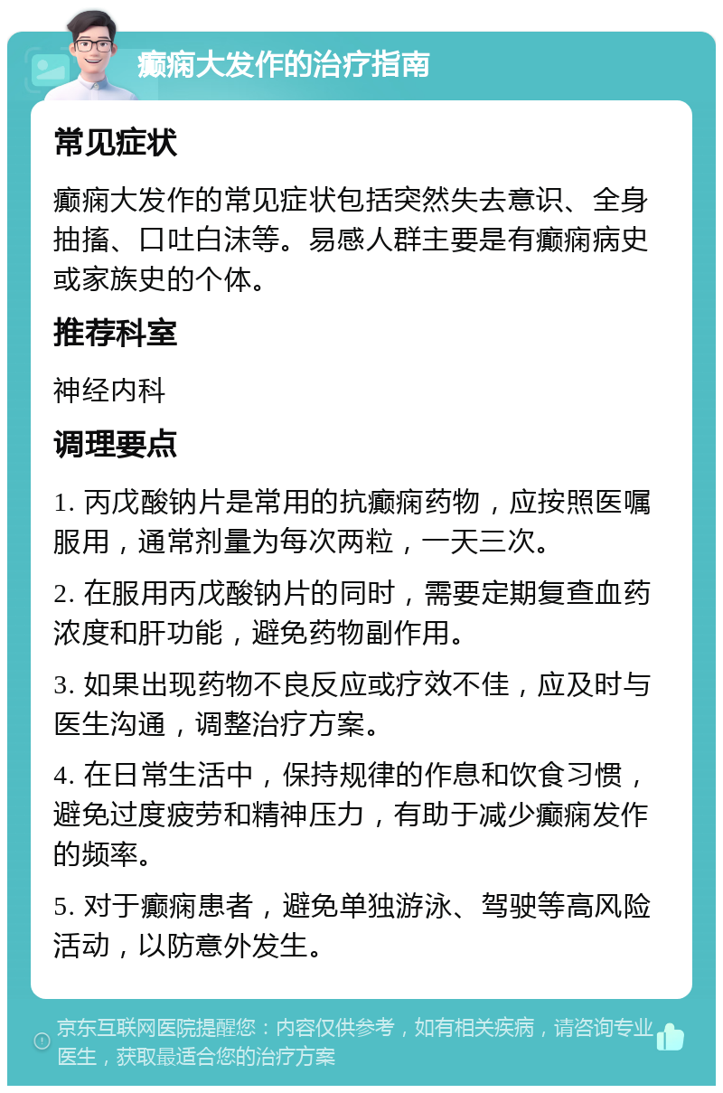 癫痫大发作的治疗指南 常见症状 癫痫大发作的常见症状包括突然失去意识、全身抽搐、口吐白沫等。易感人群主要是有癫痫病史或家族史的个体。 推荐科室 神经内科 调理要点 1. 丙戊酸钠片是常用的抗癫痫药物，应按照医嘱服用，通常剂量为每次两粒，一天三次。 2. 在服用丙戊酸钠片的同时，需要定期复查血药浓度和肝功能，避免药物副作用。 3. 如果出现药物不良反应或疗效不佳，应及时与医生沟通，调整治疗方案。 4. 在日常生活中，保持规律的作息和饮食习惯，避免过度疲劳和精神压力，有助于减少癫痫发作的频率。 5. 对于癫痫患者，避免单独游泳、驾驶等高风险活动，以防意外发生。