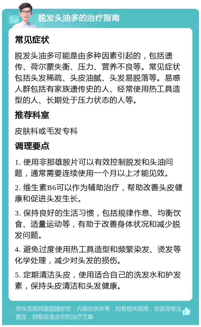 脱发头油多的治疗指南 常见症状 脱发头油多可能是由多种因素引起的，包括遗传、荷尔蒙失衡、压力、营养不良等。常见症状包括头发稀疏、头皮油腻、头发易脱落等。易感人群包括有家族遗传史的人、经常使用热工具造型的人、长期处于压力状态的人等。 推荐科室 皮肤科或毛发专科 调理要点 1. 使用非那雄胺片可以有效控制脱发和头油问题，通常需要连续使用一个月以上才能见效。 2. 维生素B6可以作为辅助治疗，帮助改善头皮健康和促进头发生长。 3. 保持良好的生活习惯，包括规律作息、均衡饮食、适量运动等，有助于改善身体状况和减少脱发问题。 4. 避免过度使用热工具造型和频繁染发、烫发等化学处理，减少对头发的损伤。 5. 定期清洁头皮，使用适合自己的洗发水和护发素，保持头皮清洁和头发健康。